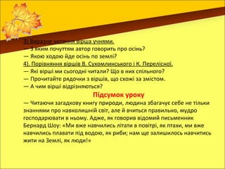 3) Виразне читання вірша учнями.
— З яким почуттям автор говорить про осінь?
— Якою ходою йде осінь по землі?
4). Порівняння віршів В. Сухомлинського і К. Перелісної.
— Які вірші ми сьогодні читали? Що в них спільного?
— Прочитайте рядочки з віршів, що схожі за змістом.
— А чим вірші відрізняються?
                          Підсумок уроку
— Читаючи загадкову книгу природи, людина збагачує себе не тільки
знаннями про навколишній світ, але й вчиться правильно, мудро
господарювати в ньому. Адже, як говорив відомий письменник
Бернард Шоу: «Ми вже навчились літати в повітрі, як птахи, ми вже
навчились плавати під водою, як риби; нам ще залишилось навчитись
жити на Землі, як люди!»
 