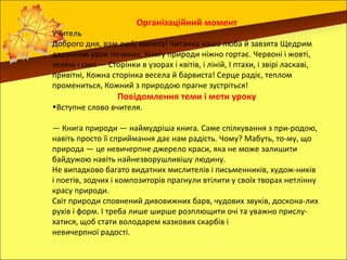 Організаційний момент
Учитель
Доброго дня, вам любі малята! Читанка наша люба й завзята Щедрим
дарунком урок починає, Книгу природи ніжно гортає. Червоні і жовті,
зелені і сині — Сторінки в узорах і квітів, і ліній, І птахи, і звірі ласкаві,
привітні, Кожна сторінка весела й барвиста! Серце радіє, теплом
промениться, Кожний з природою прагне зустріться!
                   Повідомлення теми і мети уроку
•Вступне слово вчителя.

— Книга природи — наймудріша книга. Саме спілкування з при-родою,
навіть просто її сприймання дає нам радість. Чому? Мабуть, то-му, що
природа — це невичерпне джерело краси, яка не може залишити
байдужою навіть найнезворушливішу людину.
Не випадково багато видатних мислителів і письменників, худож-ників
і поетів, зодчих і композиторів прагнули втілити у своїх творах нетлінну
красу природи.
Світ природи сповнений дивовижних барв, чудових звуків, доскона-лих
рухів і форм. І треба лише ширше розплющити очі та уважно прислу-
хатися, щоб стати володарем казкових скарбів і
невичерпної радості.
 