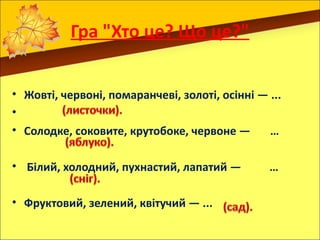 Гра "Хто це? Що це?"


• Жовті, червоні, помаранчеві, золоті, осінні — ...
•
• Солодке, соковите, крутобоке, червоне —       …

• Білий, холодний, пухнастий, лапатий —         …

• Фруктовий, зелений, квітучий — ...
 