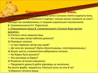 Підготовка до засвоєння знань
— Чудова й прекрасна, дивовижна осінь! Скількох поетів надихала вона,
скільки художників написали її портрет, скільки музик сумувало за нею! І
сьогодні ми ознайомимось із творами українських письменників
В. Сухомлинського й К. Перелісної.
1. Опрацювання вірша В. Сухомлинського «Скільки барв кругом
розлито».
1) Учитель читає виразно вірш.
— Які кольори автор побачив довкола?
2) Повторне читання.
— Із чим порівнює автор наш край?
— До чого він закликає? (Бути допитливими, спостережливими.)
3) Аналіз змісту з елементами вибіркового читання.
— Які барви було розлито?
— Хто розливав ці барви?
4) Розвиток зв'язного мовлення.
— Продовжте думку й дайте відповідь на запитання.
Які веселі фарби, подивіться, Поклала осінь на ліси й гаї!
 5) Виразне читання вірша.
 