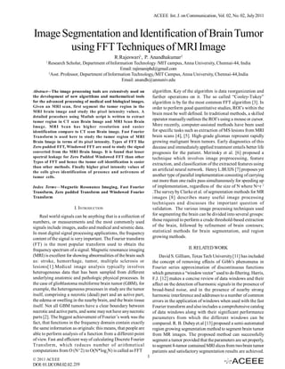 ACEEE Int. J. on Communication, Vol. 02, No. 02, July 2011



Image Segmentation and Identification of Brain Tumor
        using FFT Techniques of MRI Image
                                             R.Rajeswari1, P. Anandhakumar2
       1
           Research Scholar, Department of Information Technology /MIT campus, Anna University, Chennai-44, India
                                                  Email: rajimaniphd@gmail.com
           2
             Asst. Professor, Department of Information Technology,/MIT Campus, Anna University, Chennai-44,India
                                                   Email: anandh@annuniv.edu

Abstract—The image processing tools are extensively used on           algorithm. Key of the algorithm is data reorganization and
the development of new algorithms and mathematical tools              further operations on it. The so called “Cooley-Tukey”
for the advanced processing of medical and biological images.         algorithm is by far the most common FFT algorithm [3]. In
Given an MRI scan, first segment the tumor region in the              order to perform good quantitative studies, ROI’s within the
MRI brain image and study the pixel intensity values. A
                                                                      brain must be well defined. In traditional methods, a skilled
detailed procedure using Matlab script is written to extract
                                                                      operator manually outlines the ROI’s using a mouse or cursor.
tumor region in CT scan Brain Image and MRI Scan Brain
Image. MRI Scan has higher resolution and easier                      More recently, computer-assisted methods have been used
identification compare to CT scan Brain image. Fast Fourier           for specific tasks such as extraction of MS lesions from MRI
Transform is used here to study the tumor region of MRI               brain scans [4], [5]. High-grade gliomas represent rapidly
Brain Image in terms of its pixel intensity. Types of FFT like        growing malignant brain tumors. Early diagnostics of this
Zero padded FFT, Windowed FFT are used to study the signal            decease and immediately applied treatment entails better life
converted from the MRI Brain Image. It is found that lesser           prognosis for the patient. Merinsky et al. [6] proposed a
spectral leakage for Zero Padded Windowed FFT than other              technique which involves image preprocessing, feature
Types of FFT and hence the tumor cell identification is easier
                                                                      extraction, and classification of the extracted features using
than other methods. Finally higher pixel intensity values of
the cells gives identification of presence and activeness of
                                                                      an artificial neural network. Henry L.BUIJS [7] proposes yet
tumor cells.                                                          another type of parallel implementation consisting of carrying
                                                                      out more than one radix pass simultaneously for speeding up
Index Terms—Magnetic Resonance Imaging, Fast Fourier                  of implementation, regardless of the size of N where N=r 2
Transform, Zero padded Transform and Windowed Fourier                 .The survey by Clarke et al. of segmentation methods for MR
Transform                                                             images [8] describes many useful image processing
                                                                      techniques and discusses the important question of
                        I. INTRODUCTION                               validation. The various image processing techniques used
    Real world signals can be anything that is a collection of        for segmenting the brain can be divided into several groups:
numbers, or measurements and the most commonly used                   those required to perform a crude threshold-based extraction
signals include images, audio and medical and seismic data.           of the brain, followed by refinement of brain contours;
In most digital signal processing applications, the frequency         statistical methods for brain segmentation, and region
content of the signal is very important. The Fourier transform        growing methods.
(FT) is the most popular transform used to obtain the
frequency spectrum of a signal. Magnetic resonance imaging                                II. RELATED WORK
(MRI) is excellent for showing abnormalities of the brain such            David S. Gilliam, Texas Tech University [11] has included
as: stroke, hemorrhage, tumor, multiple sclerosis or                  the concept of removing effects of Gibb’s phenomena in
lesions[1].Medical image analysis typically involves                  Fourier series approximation of discontinuous functions
heterogeneous data that has been sampled from different               which generates a “window vector” used to do filtering. Harris,
underlying anatomic and pathologic physical processes. In             F.J. [12] makes a concise review of data windows and their
the case of glioblastoma multiforme brain tumor (GBM), for            affect on the detection of harmonic signals in the presence of
example, the heterogeneous processes in study are the tumor           broad-band noise, and in the presence of nearby strong
itself, comprising a necrotic (dead) part and an active part,         harmonic interference and addresses to a number of common
the edema or swelling in the nearby brain, and the brain tissue       errors in the application of windows when used with the fast
itself. Not all GBM tumors have a clear boundary between              Fourier transform and also includes a comprehensive catalog
necrotic and active parts, and some may not have any necrotic         of data windows along with their significant performance
parts [2]. The biggest achievement of Fourier’s work was the          parameters from which the different windows can be
fact, that functions in the frequency domain contain exactly          compared. R. B. Dubey et.al [13] proposed a semi-automated
the same information as originals: this means, that people are        region growing segmentation method to segment brain tumor
able to perform analysis of a function from a different point         from MR images. The proposed method can successfully
of view. Fast and efficient way of calculating Discrete Fourier       segment a tumor provided that the parameters are set properly,
Transform, which reduces number of arithmetical                       to segment 8-tumor contained MRI slices from two brain tumor
computations from O (N^2) to O(N*log2N) is called as FFT              patients and satisfactory segmentation results are achieved.
                                                                  1
© 2011 ACEEE
DOI: 01.IJCOM.02.02. 219
 