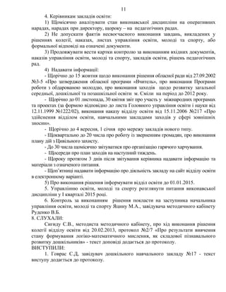 4. Керівникам закладів освіти:
1) Щомісячно аналізувати стан виконавської дисципліни на оперативних
нарадах, нарадах при директору, щороку – на педагогічних радах.
2) Не допускати фактів несвоєчасного виконання завдань, викладених у
рішеннях колегії, наказах, листах управління освіти, молоді та спорту, або
формальної відповіді на означені документи.
3) Продовжувати вести картки контролю за виконанням вхідних документів,
наказів управління освіти, молоді та спорту, закладів освіти, рішень педагогічних
рад.
4) Надавати інформації:
- Щорічно до 15 жовтня щодо виконання рішення обласної ради від 27.09.2002
№3-5 «Про затвердження обласної програми «Вчитель», про виконання Програми
роботи з обдарованою молоддю, про виконання заходів щодо розвитку загальної
середньої, дошкільної та позашкільної освіти м. Сміли на період до 2012 року.
- Щорічно до 01 листопада, 30 квітня звіт про участь у міжнародних програмах
та проектах (за формою відповідно до листа Головного управління освіти і науки від
12.11.1999 №1222/02), виконання наказу відділу освіти від 15.11.2006 №217 «Про
здійснення відділом освіти, навчальними закладами заходів у сфері зовнішніх
зносин».
- Щорічно до 4 вересня, 1 січня про мережу закладів нового типу.
- Щоквартально до 20 числа про роботу із зверненням громадян, про виконання
плану дій з Цивільного захисту.
- До 30 числа щомісячно звітуватися про організацію гарячого харчування.
- Щосереди про план заходів на наступний тиждень.
- Щороку протягом 3 днів після звітування керівника надавати інформацію та
матеріали з означеного питання.
- Щоп’ятниці надавати інформацію про діяльність закладу на сайт відділу освіти
в електронному варіанті.
5) Про виконання рішення інформувати відділ освіти до 01.01.2015.
5. Управлінню освіти, молоді та спорту розглянути питання виконавської
дисципліни у І кварталі 2015 році.
6. Контроль за виконанням рішення покласти на заступника начальника
управління освіти, молоді та спорту Яцину М.А., завідувача методичного кабінету
Руденко В.Б.
8. СЛУХАЛИ:
Сигиду С.В., методиста методичного кабінету, про хід виконання рішення
колегії відділу освіти від 20.02.2013, протокол №2/7 «Про результати вивчення
стану формування логіко-математичного мислення, як складової пізнавального
розвитку дошкільників» - текст доповіді додається до протоколу.
ВИСТУПИЛИ:
1. Говрас С.Д, завідувач дошкільного навчального закладу №17 - текст
виступу додається до протоколу.
11
 