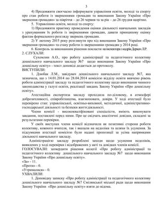 4) Продовжити своєчасно інформувати управління освіти, молоді та спорту
про стан роботи із зверненнями громадян та виконання Закону України «Про
звернення громадян» за півріччя – до 26 червня та за рік – до 26 грудня щорічно.
5. Управлінню освіти, молоді та спорту:
1) Продовжити практику проведення оцінки діяльності навчальних закладів
з урахуванням їх роботи із зверненнями громадян, давати принципову оцінку
фактам формального розгляду звернень громадян.
2) У лютому 2015 року розглянути про хід виконання Закону України «Про
звернення громадян» та стану роботи із зверненнями громадян у 2014 році.
6. Контроль за виконанням рішення покласти наінспекторазкадрівДеркачЛ.Р.
2. СЛУХАЛИ:
Сухомлин А.О., про роботу адміністрації та педагогічного колективу
дошкільного навчального закладу №7 щодо виконання Закону України «Про
дошкільну освіту» - текст доповіді додається до протоколу.
ВИСТУПИЛИ:
1. Дзюбак Л.М., завідувач дошкільного навчального закладу №7, яка
зазначила, що з 14.01.2014 по 28.04.2014 комісією відділу освіти вивчено рівень
роботи адміністрації закладу та педагогічного колективу щодо виконання чинного
законодавства у галузі освіти, реалізації завдань Закону України «Про дошкільну
освіту».
Атестаційна експертиза закладу проходила по-діловому, в атмосфері
доброзичливості, співробітництва, взаємоповаги, довіри. У ході атестації було
перевірено стан: управлінської, освітньо-виховної, методичної, адміністративно-
господарської діяльності та безпеки життєдіяльності.
Члени комісії - висококваліфіковані спеціалісти, вміють виконувати
завдання, поставлені перед ними. Про це свідчать аналітичні довідки, складені за
результатами перевірки.
У своїх виступах члени комісії відзначили як позитивні сторони роботи
колективу, кожного вчителя, так і вказали на недоліки та шляхи їх усунення. За
підсумками атестації комісією були надані пропозиції за усіма напрямками
діяльності навчального закладу.
Адміністрацією закладу розроблені заходи щодо усунення недоліків,
виявлених у ході перевірки і відображених у акті та довідках членів комісії.
ГОЛОСУВАЛИ: затвердити рішення колегії «Про роботу адміністрації та
педагогічного колективу дошкільного навчального закладу №7 щодо виконання
Закону України «Про дошкільну освіту».
«За» - 11.
«Проти» - 0.
«Утрималися» - 0.
УХВАЛИЛИ:
1. Доповідну записку «Про роботу адміністрації та педагогічного колективу
дошкільного навчального закладу №7 Смілянської міської ради щодо виконання
Закону України «Про дошкільну освіту» взяти до відома.
3
 