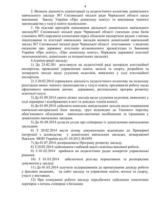2. Визнати діяльність адміністрації та педагогічного колективу дошкільного
навчального закладу №7 Смілянської міської ради Черкаської області щодо
виконання Закону України «Про дошкільну освіту» та виконання чинного
законодавства у галузі освіти задовільною .
3. На підставі критеріїв оцінювання діяльності дошкільного навчального
закладу№7 Смілянської міської ради Черкаської області (загальна сума балів
становить 405) порушити клопотання перед обласною експертною радою з питань
ліцензування та атестації навчальних закладів визнати дошкільний навчальний
заклад №7 Смілянської міської ради Черкаської області атестованим з видачею
свідоцтва про державну атестацію встановленого зразка(згідно із Законами
України «Про освіту», «Про дошкільну освіту», Порядком державної атестації
загальноосвітніх, дошкільних та позашкільних закладів).
4.Адміністрації закладу:
1) До 25.02.201 розглянути на педагогічній раді матеріали атестаційної
експертизи, проведеної управлінням освіти, молоді та спорту, розробити та
затвердити заходи щодо усунення недоліків, виявлених у ході атестаційної
експертизи.
2) З 20.02.2014 спрямувати діяльність педагогічного колективу на подальшу
реалізацію вимог чинного законодавства у галузі освіти, продовжити роботу щодо
ефективного виконання діючих державних, регіональних програм розвитку
освітньої галузі.
3) До 01.09.2014 ужити дієвих заходів щодо усунення недоліків, виявлених у
ході перевірки і відображених в акті та довідках членів комісії.
4) До 01.09.2014 здійснити комплекс невідкладних заходів щодо покращення
навчально-матеріальної бази закладу, груп відповідно до Типового переліку
обов’язкового обладнання навчально-наочними посібниками та іграшками у
дошкільних навчальних закладах.
5) До 01.09.2014 укласти угоди про співпрацю із дошкільними навчальними
закладами.
6) З 20.02.2014 вести ділову документацію відповідно до Примірної
інструкції з діловодства у дошкільних навчальних закладах, затвердженої
Наказом МОН України від 01.10.2012 №1059.
7) До 01.07.2014 доопрацювати Програму розвитку закладу.
8) З 20.02.2014 здійснювати глибокий аналіз освітньо-виховної роботи.
9) З 01.02.2014 приймати на педагогічних радах конкретні управлінські
рішення.
10) З 01.03.2014 забезпечити розгляд нормативних та розпорядчих
документів у закладі.
11) До 01.03.2014 залучати педпрацівників до пропагування досвіду роботи
у фахових виданнях, на сайті закладу та управління освіти, молоді та спорту,
участі у виставках.
12) При плануванні роботи закладу передбачити здійснення тематичних
перевірок з питань співпраці з батьками.
4
 