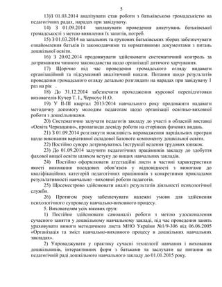 13)З 01.03.2014 аналізувати стан роботи з батьківською громадськістю на
педагогічних радах, нарадах при завідувачу.
14) З 01.09.2014 запланувати проведення анкетувань батьківської
громадськості з метою виявлення їх запитів, потреб.
15) З 01.03.2014 на загальних та групових батьківських зборах забезпечувати
ознайомлення батьків із законодавчими та нормативними документами з питань
дошкільної освіти.
16) З 20.02.2014 продовжувати здійснювати систематичний контроль за
дотриманням чинного законодавства щодо організації дитячого харчування.
17) Щорічно під час проведення громадського огляду видавати
організаційний та підсумковий аналітичний накази. Питання щодо результатів
проведення громадського огляду детально розглядати на нарадах при завідувачу 1
раз на рік .
18) До 31.12.2014 забезпечити проходження курсової перепідготовки
вихователів Кучер Т. І., Черноус Н.О.
19) У ІІ-ІІІ квартал 2013/2014 навчального року продовжити надавати
методичну допомогу молодим педагогам щодо організації освітньо-виховної
роботи з дошкільниками.
20) Систематично залучати педагогів закладу до участі в обласній виставці
«Освіта Черкащини», пропаганди досвіду роботи на сторінках фачових видань.
21) З 01.09.2014 розглянути можливість впровадження парціальних програм
щодо виконання варіативної складової Базового компоненту дошкільної освіти.
22) Постійно суворо дотримуватись Інструкції ведення трудових книжок.
23) До 01.09.2014 залучити педагогічних працівників закладу до здобуття
фахової вищої освіти шляхом вступу до вищих навчальних закладів.
24) Постійно оформлювати атестаційні листи в частині характеристики
якості виконання посадових обов’язків у відповідності з вимогами до
кваліфікаційних категорій педагогічних працівників з конкретними прикладами
результативності навчально –виховної роботи педагогів.
25) Щосеместрово здійснювати аналіз результатів діяльності психологічної
служби.
26) Протягом року забезпечувати належні умови для здійснення
психологічного супроводу навчально-виховного процесу.
5. Вихователям усіх вікових груп:
1) Постійно здійснювати самоаналіз роботи з метою удосконалення
сучасного заняття у дошкільному навчальному закладі, під час проведення занять
ураховувати вимоги методичного листа МНО України №1/9-306 від 06.06.2005
«Організація та зміст навчально-виховного процесу в дошкільних навчальних
закладах».
2) Упроваджувати у практику сучасні технології навчання і виховання
дошкільників, інтерактивних форм з батьками та заслухати це питання на
педагогічній раді дошкільного навчального закладу до 01.01.2015 року.
5
 