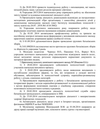 3) До 28.02.2014 провести індивідуальну роботу з вихованцями, які мають
низький рівень знань з різних розділів програми «Дитина».
4) Упродовж 2013/2014 навчального року спрямувати роботу на збагачення
змісту ігрової та художньо-мовленнєвої діяльності дітей.
5) Організувати ігрову діяльність дошкільників відповідно до інструктивно-
методичних рекомендацій «Про організовану і самостійну діяльність дітей у
дошкільному навчальному закладі» (лист Інституту інноваційних технологій і
змісту освіти від 26.07. .2010 №1.4/18-3082)
6) Упродовж поточного навчального року покращити роботу щодо
формування технічних навичок малювання олівцями дошкільників.
7) До 01.03 2014 активізувати профілактичну роботу та тримати на
постійному контролі питання щодо формування у вихованців навчального закладу
практичних навичок дотримання правил особистої гігієни.
8) З 01.09.2014 урізноманітнити форми проведення групових батьківських
зборів.
9) З 01.0902014 систематично вести протоколи групових батьківських зборів
та зберігати їх упродовж 3 років.
6. Молодим педагогам Черноус Н.О., Павленко О.А., Воркут М.А.
упродовж поточного навчального року систематично відвідувати заняття колег,
міські методичні заходи, ретельно опрацьовувати нормативні документи та
матеріали фахових видань.
7.Практичномупсихологудошкільногонавчальногозакладу№7(ВласенкоО.А.):
1) З 20.02.2014 продовжувати здійснювати психологічний супровід
учасників навчально-виховного процесу.
2) З 20.02.2014 продовжувати роботу щодо виявлення вихованців з
нестабільною емоційною сферою, та тих, які потрапили у складні життєві
обставини, забезпечувати їх психологічний супровід, корекційно-розвивальну
роботу з дітьми, означених категорій.
3) Продовжувати впроваджувати у роботу з батьківською громадськістю
інтерактивні форми і методи корекційно-розвивальної та відновлювальної роботи
з метою формування позитивних взаємин у сімейному середовищі, створення
позитивного психологічного клімату в родинах.
4) З 20.02.2014 пропагувати діяльність психологічної служби серед
батьківської громадськості, співпрацювати із ЗМІ.
5) До 15.03.2014 систематизувати матеріали діяльності з використанням
здоровя’зберігаючих технологій.
6) Активізувати діяльність щодо участі в Інтернет-заходах, організованих
фахівцями ОЦППСР на базі ЧОІПОПП.
8. Музичному керівнику Віноградовій В.М. до 01.04.2014 направити до
друку кращі сценарії музичних свят, конспекти занять гуртка з музикотерапії.
6
 