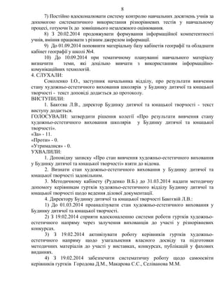 7) Постійно вдосконалювати систему контролю навчальних досягнень учнів за
допомогою систематичного використання різнорівневих тестів у навчальному
процесі, готуючи їх до зовнішнього незалежного оцінювання.
8) З 20.02.2014 продовжувати формування інформаційної компетентності
учнів, вміння працювати з різним джерелом інформації.
9) До 01.09.2014 поповнити матеріальну базу кабінетів географії та обладнати
кабінет географії у школі №4.
10) До 10.09.2014 при тематичному плануванні навчального матеріалу
визначити теми, які доцільно вивчати з використанням інформаційно-
комунікаційних технологій.
4. СЛУХАЛИ:
Соколенко І.О., заступник начальника відділу, про результати вивчення
стану художньо-естетичного виховання школярів у Будинку дитячої та юнацької
творчості - текст доповіді додається до протоколу.
ВИСТУПИЛИ:
1. Бакєєва Л.В., директор Будинку дитячої та юнацької творчості - текст
виступу додається.
ГОЛОСУВАЛИ: затвердити рішення колегії «Про результати вивчення стану
художньо-естетичного виховання школярів у Будинку дитячої та юнацької
творчості».
«За» - 11.
«Проти» - 0.
«Утрималися» - 0.
УХВАЛИЛИ:
1. Доповідну записку «Про стан вивчення художньо-естетичного виховання
у Будинку дитячої та юнацької творчості» взяти до відома.
2. Визнати стан художньо-естетичного виховання у Будинку дитячої та
юнацької творчості задовільним.
3. Методичному кабінету (Руденко В.Б.) до 31.03.2014 надати методичну
допомогу керівникам гуртків художньо-естетичного відділу Будинку дитячої та
юнацької творчості щодо ведення ділової документації.
4. Директору Будинку дитячої та юнацької творчості Бакєєвій Л.В.:
1) До 01.03.2014 проаналізувати стан художньо-естетичного виховання у
Будинку дитячої та юнацької творчості.
2) З 19.02.2014 сприяти вдосконаленню системи роботи гуртків художньо-
естетичного напряму через залучення вихованців до участі у різнорівневих
конкурсах.
3) З 19.02.2014 активізувати роботу керівників гуртків художньо-
естетичного напряму щодо узагальнення власного досвіду та підготовки
методичних матеріалів до участі у виставках, конкурсах, публікацій у фахових
виданнях.
4) З 19.02.2014 забезпечити систематичну роботу щодо самоосвіти
керівників гуртків Городова Д.М., Макарова С.С., Селіванова М.М.
8
 