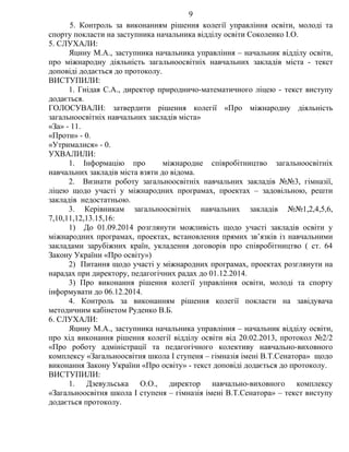 5. Контроль за виконанням рішення колегії управління освіти, молоді та
спорту покласти на заступника начальника відділу освіти Соколенко І.О.
5. СЛУХАЛИ:
Яцину М.А., заступника начальника управління – начальник відділу освіти,
про міжнародну діяльність загальноосвітніх навчальних закладів міста - текст
доповіді додається до протоколу.
ВИСТУПИЛИ:
1. Гнідая С.А., директор природничо-математичного ліцею - текст виступу
додається.
ГОЛОСУВАЛИ: затвердити рішення колегії «Про міжнародну діяльність
загальноосвітніх навчальних закладів міста»
«За» - 11.
«Проти» - 0.
«Утрималися» - 0.
УХВАЛИЛИ:
1. Інформацію про міжнародне співробітництво загальноосвітніх
навчальних закладів міста взяти до відома.
2. Визнати роботу загальноосвітніх навчальних закладів №№3, гімназії,
ліцею щодо участі у міжнародних програмах, проектах – задовільною, решти
закладів недостатньою.
3. Керівникам загальноосвітніх навчальних закладів №№1,2,4,5,6,
7,10,11,12,13.15,16:
1) До 01.09.2014 розглянути можливість щодо участі закладів освіти у
міжнародних програмах, проектах, встановлення прямих зв’язків із навчальними
закладами зарубіжних країн, укладення договорів про співробітництво ( ст. 64
Закону України «Про освіту»)
2) Питання щодо участі у міжнародних програмах, проектах розглянути на
нарадах при директору, педагогічних радах до 01.12.2014.
3) Про виконання рішення колегії управління освіти, молоді та спорту
інформувати до 06.12.2014.
4. Контроль за виконанням рішення колегії покласти на завідувача
методичним кабінетом Руденко В.Б.
6. СЛУХАЛИ:
Яцину М.А., заступника начальника управління – начальник відділу освіти,
про хід виконання рішення колегії відділу освіти від 20.02.2013, протокол №2/2
«Про роботу адміністрації та педагогічного колективу навчально-виховного
комплексу «Загальноосвітня школа І ступеня – гімназія імені В.Т.Сенатора» щодо
виконання Закону України «Про освіту» - текст доповіді додається до протоколу.
ВИСТУПИЛИ:
1. Дзевульська О.О., директор навчально-виховного комплексу
«Загальноосвітня школа І ступеня – гімназія імені В.Т.Сенатора» – текст виступу
додається протоколу.
9
 
