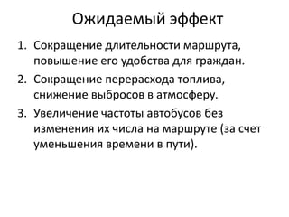 Ожидаемый эффект
1. Сокращение длительности маршрута,
повышение его удобства для граждан.
2. Сокращение перерасхода топлива,
снижение выбросов в атмосферу.
3. Увеличение частоты автобусов без
изменения их числа на маршруте (за счет
уменьшения времени в пути).
 