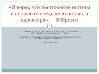 «… ШКОЛА ДОЛЖНА СТАТЬ НЕ ШКОЛОЙ УЧЕБЫ, А ШКОЛОЙ
ДЕЯТЕЛЬНОСТИ, ШКОЛОЙ ПОСТУПКА».
«…ДЕЛАЙ ТАК, ЧТОБЫ ПРЕДМЕТЫ ВЕРТЕЛИСЬ НЕ ВОКРУГ ОСНОВЫ
НАУКИ, А ВОКРУГ ЧЕЛОВЕКА».
А.ТУБЕЛЬСКИЙ
«Я верю, что постижение истины
в первую очередь дело не ума, а
характера». Э.Фромм
 