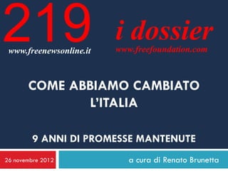 219
 www.freenewsonline.it
                         i dossier
                         www.freefoundation.com



       COME ABBIAMO CAMBIATO
              L’ITALIA

        9 ANNI DI PROMESSE MANTENUTE
26 novembre 2012            a cura di Renato Brunetta
 
