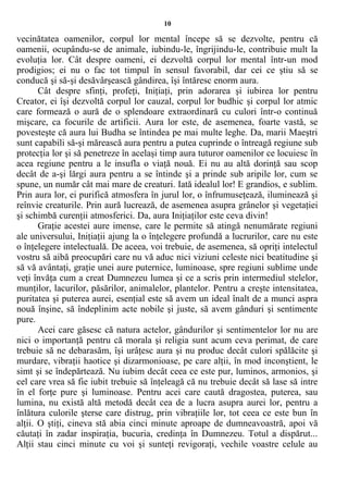 10
vecinătatea oamenilor, corpul lor mental începe să se dezvolte, pentru că
oamenii, ocupându-se de animale, iubindu-le, îngrijindu-le, contribuie mult la
evoluţia lor. Cât despre oameni, ei dezvoltă corpul lor mental într-un mod
prodigios; ei nu o fac tot timpul în sensul favorabil, dar cei ce ştiu să se
conducă şi să-şi desăvârşească gândirea, îşi întăresc enorm aura.
Cât despre sfinţi, profeţi, Iniţiaţi, prin adorarea şi iubirea lor pentru
Creator, ei îşi dezvoltă corpul lor cauzal, corpul lor budhic şi corpul lor atmic
care formează o aură de o splendoare extraordinară cu culori într-o continuă
mişcare, ca focurile de artificii. Aura lor este, de asemenea, foarte vastă, se
povesteşte că aura lui Budha se întindea pe mai multe leghe. Da, marii Maeştri
sunt capabili să-şi mărească aura pentru a putea cuprinde o întreagă regiune sub
protecţia lor şi să penetreze în acelaşi timp aura tuturor oamenilor ce locuiesc în
acea regiune pentru a le insufla o viaţă nouă. Ei nu au altă dorinţă sau scop
decât de a-şi lărgi aura pentru a se întinde şi a prinde sub aripile lor, cum se
spune, un număr cât mai mare de creaturi. Iată idealul lor! E grandios, e sublim.
Prin aura lor, ei purifică atmosfera în jurul lor, o înfrumuseţează, iluminează şi
reînvie creaturile. Prin aură lucrează, de asemenea asupra grânelor şi vegetaţiei
şi schimbă curenţii atmosferici. Da, aura Iniţiaţilor este ceva divin!
Graţie acestei aure imense, care le permite să atingă nenumărate regiuni
ale universului, Iniţiaţii ajung la o înţelegere profundă a lucrurilor, care nu este
o înţelegere intelectuală. De aceea, voi trebuie, de asemenea, să opriţi intelectul
vostru să aibă preocupări care nu vă aduc nici viziuni celeste nici beatitudine şi
să vă avântaţi, graţie unei aure puternice, luminoase, spre regiuni sublime unde
veţi învăţa cum a creat Dumnezeu lumea şi ce a scris prin intermediul stelelor,
munţilor, lacurilor, păsărilor, animalelor, plantelor. Pentru a creşte intensitatea,
puritatea şi puterea aurei, esenţial este să avem un ideal înalt de a munci aspra
nouă înşine, să îndeplinim acte nobile şi juste, să avem gânduri şi sentimente
pure.
Acei care găsesc că natura actelor, gândurilor şi sentimentelor lor nu are
nici o importanţă pentru că morala şi religia sunt acum ceva perimat, de care
trebuie să ne debarasăm, îşi urâţesc aura şi nu produc decât culori spălăcite şi
murdare, vibraţii haotice şi dizarmonioase, pe care alţii, în mod inconştient, le
simt şi se îndepărtează. Nu iubim decât ceea ce este pur, luminos, armonios, şi
cel care vrea să fie iubit trebuie să înţeleagă că nu trebuie decât să lase să intre
în el forţe pure şi luminoase. Pentru acei care caută dragostea, puterea, sau
lumina, nu există altă metodă decât cea de a lucra asupra aurei lor, pentru a
înlătura culorile şterse care distrug, prin vibraţiile lor, tot ceea ce este bun în
alţii. O ştiţi, cineva stă abia cinci minute aproape de dumneavoastră, apoi vă
căutaţi în zadar inspiraţia, bucuria, credinţa în Dumnezeu. Totul a dispărut...
Alţii stau cinci minute cu voi şi sunteţi revigoraţi, vechile voastre celule au
 