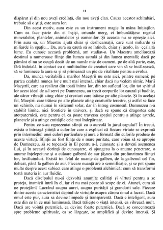 11
dispărut şi din nou aveţi credinţă, din nou aveţi elan. Cauza acestor schimbări,
trebuie să o ştiţi, este aura lor.
Din acest motiv, aura este ca un instrument magic în mâna Iniţiaţilor.
Cum ea face parte din ei înşişi, oriunde merg, ei îmbunătăţesc regatul
mineralelor, plantelor, animalelor şi oamenilor. Şi aceasta nu se opreşte aici.
Prin aura sa, un Maestru ajută chiar şi desîncarnaţii, care sunt miliarde şi
miliarde în spaţiu... Da, aura sa caută să se întindă, chiar şi acolo, în cealaltă
lume. Eu cunosc această problemă, am studiat-o. Un Maestru ameliorează
destinul a numeroase fiinţe din lumea astrală şi din lumea mentală; dacă pe
pământ el nu se ocupă decât de un număr mic de oameni, pe de altă parte, este,
fără îndoială, în contact cu o multitudine de creaturi care vin să se încălzească,
să se lumineze la aura sa şi să primească un pic de vitalitate pentru a evolua.
Da, munca veritabilă a marilor Maeştrii nu este aici, printre oameni; pe
partea cealaltă munca lor e mult mai intensă, chiar dacă nu vedem nimic. Marii
Maeştrii, care au realizat din toată inima lor, din tot sufletul lor, din tot spiritul
lor acest ideal de a-l servi pe Dumnezeu, au trezit corpurile lor cauzal şi budhic,
ale căror vibraţii ating chiar şi creaturi care trăiesc pe alte planete. Şi în acelaşi
fel, Maeştrii care trăiesc pe alte planete ating creaturile terestre, şi astfel se face
un schimb, nu numai în sistemul solar, dar în întreg cosmosul. Dumnezeu n-a
stabilit limite, nici frontiere în univers, şi dacă se spune că dragostea este
atotputernică, este pentru că ea poate traversa spaţiul pentru a atinge astrele,
planetele şi a atinge entităţile cele mai îndepărtate.
Pentru ce s-au reprezentat sfinţii cu o aureolă în jurul capului? În trecut,
exista o întreagă ştiinţă a culorilor care a explicat că fiecare virtute se exprimă
prin intermediul unei culori particulare şi aura e formată din culorile produse de
aceste virtuţi. Sfinţii au fost fiinţe de o mare puritate, care voiau să se apropie
de Dumnezeu, să se topească în El pentru a-L cunoaşte şi a deveni asemenea
Lui, şi în această dorinţă de cunoaştere, ei ajungeau la o anume penetrare, o
anume înţelepciune şi o culoare galbenă de aur ţâşnea din profunzimea fiinţei
lor, învăluindu-i. Există tot felul de nuanţe de galben, de la galbenul cel fin,
delicat, până la galben de aur. Fiecare nuanţă are o semnificaţie, şi se pot spune
multe despre acest subiect care atinge o problemă alchimică: cum să transformi
toată materia în aur fluidic.
Dacă discipolul nu-şi dezvoltă anumite calităţi şi virtuţi pentru a se
proteja, inamicii intră în el, iar el nu mai poate să scape de ei. Atunci, cum să
ne protejăm? Lucrând asupra aurei, asupra purităţii şi grandorii sale. Fiecare
dintre aceste caracteristici depind de virtuţile asupra cărora omul a lucrat. Dacă
omul este pur, aura sa devine limpede şi transparentă. Dacă e inteligent, aura
este din ce în ce mai luminoasă. Dacă trăieşte o viaţă intensă, ea vibrează mult.
Dacă are voinţă puternică, ea devine foarte puternică. Dacă se concentrează
spre probleme spirituale, ea se lărgeşte, se amplifică şi devine imensă. Şi
 