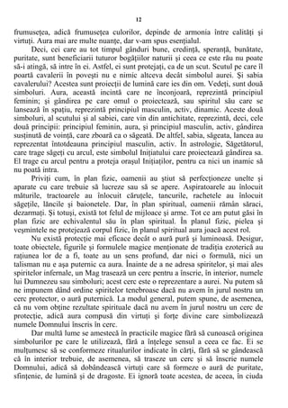 12
frumuseţea, adică frumuseţea culorilor, depinde de armonia între calităţi şi
virtuţi. Aura mai are multe nuanţe, dar v-am spus esenţialul.
Deci, cei care au tot timpul gânduri bune, credinţă, speranţă, bunătate,
puritate, sunt beneficiarii tuturor bogăţiilor naturii şi ceea ce este rău nu poate
să-i atingă, să intre în ei. Astfel, ei sunt protejaţi, ca de un scut. Scutul pe care îl
poartă cavalerii în poveşti nu e nimic altceva decât simbolul aurei. Şi sabia
cavalerului? Acestea sunt proiecţii de lumină care ies din om. Vedeţi, sunt două
simboluri. Aura, această incintă care ne înconjoară, reprezintă principiul
feminin; şi gândirea pe care omul o proiectează, sau spiritul său care se
lansează în spaţiu, reprezintă principiul masculin, activ, dinamic. Aceste două
simboluri, al scutului şi al sabiei, care vin din antichitate, reprezintă, deci, cele
două principii: principiul feminin, aura, şi principiul masculin, activ, gândirea
susţinută de voinţă, care zboară ca o săgeată. De altfel, sabia, săgeata, lancea au
reprezentat întotdeauna principiul masculin, activ. În astrologie, Săgetătorul,
care trage săgeţi cu arcul, este simbolul Iniţiatului care proiectează gândirea sa.
El trage cu arcul pentru a proteja oraşul Iniţiaţilor, pentru ca nici un inamic să
nu poată intra.
Priviţi cum, în plan fizic, oamenii au ştiut să perfecţioneze unelte şi
aparate cu care trebuie să lucreze sau să se apere. Aspiratoarele au înlocuit
măturile, tractoarele au înlocuit căruţele, tancurile, rachetele au înlocuit
săgeţile, lăncile şi baionetele. Dar, în plan spiritual, oamenii rămân săraci,
dezarmaţi. Şi totuşi, există tot felul de mijloace şi arme. Tot ce am putut găsi în
plan fizic are echivalentul său în plan spiritual. În planul fizic, pielea şi
veşmintele ne protejează corpul fizic, în planul spiritual aura joacă acest rol.
Nu există protecţie mai eficace decât o aură pură şi luminoasă. Desigur,
toate obiectele, figurile şi formulele magice menţionate de tradiţia ezoterică au
raţiunea lor de a fi, toate au un sens profund, dar nici o formulă, nici un
talisman nu e aşa puternic ca aura. Înainte de a ne adresa spiritelor, şi mai ales
spiritelor infernale, un Mag trasează un cerc pentru a înscrie, în interior, numele
lui Dumnezeu sau simboluri; acest cerc este o reprezentare a aurei. Nu putem să
ne impunem dând ordine spiritelor tenebroase dacă nu avem în jurul nostru un
cerc protector, o aură puternică. La modul general, putem spune, de asemenea,
că nu vom obţine rezultate spirituale dacă nu avem în jurul nostru un cerc de
protecţie, adică aura compusă din virtuţi şi forţe divine care simbolizează
numele Domnului înscris în cerc.
Dar multă lume se amestecă în practicile magice fără să cunoască originea
simbolurilor pe care le utilizează, fără a înţelege sensul a ceea ce fac. Ei se
mulţumesc să se conformeze ritualurilor indicate în cărţi, fără să se gândească
că în interior trebuie, de asemenea, să traseze un cerc şi să înscrie numele
Domnului, adică să dobândească virtuţi care să formeze o aură de puritate,
sfinţenie, de lumină şi de dragoste. Ei ignoră toate acestea, de aceea, în ciuda
 