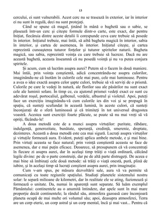13
cercului, ei sunt vulnerabili. Acest cerc nu se trasează în exterior, iar în interior
ei nu sunt în regulă, deci nu sunt protejaţi.
Când se spune că magul, ţinând în mână o baghetă sau o sabie, se
plasează într-un cerc şi citeşte formule dintr-o carte, este exact, dar pentru
Iniţiat, fiecăruia dintre aceste detalii îi corespunde ceva care trebuie să posede
în interior. Iniţiatul trebuie, mai întâi, să aibă bagheta magică în interior, sabia
în interior, şi cartea de asemenea, în interior. Iniţiatul citeşte, şi cartea
reprezintă cunoaşterea tuturor forţelor şi tuturor spiritelor naturii. Bagheta
magică, sau sabia, reprezintă voinţa cu care trebuie să lucreze. Dacă nu are
această baghetă, aceasta înseamnă că nu posedă voinţă şi nu va putea conjura
spiritele.
Şi acum, cum să lucrăm asupra aurei? Putem să o facem în două maniere.
Mai întâi, prin voinţa conştientă, adică concentrându-ne asupra culorilor,
imaginându-ne că înotăm în culorile cele mai pure, cele mai luminoase. Pentru
a avea o idee exactă asupra celor şapte culori, trebuie să vă serviţi de o prismă.
Culorile pe care le vedeţi în natură, ale florilor sau ale păsărilor nu sunt exact
cele ale luminii solare. În timp ce, cu ajutorul prismei vedeţi exact ce sunt cu
adevărat roşul, portocaliul, galbenul, verdele, albastrul şi violetul. Apoi, puteţi
face un exerciţiu imaginându-vă cum culorile ies din voi şi se propagă în
spaţiu, că sunteţi scufundat în această lumină, în aceste culori, că sunteţi
înconjuraţi de o sferă luminoasă şi că trimiteţi în tot universul dragostea
voastră. Acestea sunt exerciţii foarte plăcute, se poate să nu mai vreţi să vă
opriţi, făcându-le!
A doua metodă este de a munci asupra virtuţilor: puritate, răbdare,
indulgenţă, generozitate, bunătate, speranţă, credinţă, smerenie, dreptate,
dezinteres. Această a doua metodă este cea mai sigură. Lucraţi asupra virtuţilor
şi virtuţile formează aura. Evident, puteţi aplica ambele metode, e şi mai bine.
Prin virtuţi aceasta se face natural; prin voinţă conştientă aceasta se face de
asemenea, dar e mai puţin eficace. Deoarece, să presupunem că vă concentraţi
în fiecare zi asupra aurei, dar în acelaşi timp trăiţi o viaţă ordinară, călcând
legile divine: pe de o parte construiţi, dar pe de altă parte distrugeţi. De aceea e
mai bine să îmbinaţi cele două metode: să trăiţi o viaţă onestă, pură, plină de
iubire, şi în acelaşi timp să lucraţi conştient asupra aurei, prin imaginaţie.
Cum v-am spus, pe măsura dezvoltării sale, aura vă va permite să
comunicaţi cu toate regiunile spaţiului. Studiaţi planetele sistemului nostru
solar: le separă milioane de kilometri, dar în realitate ele se ating, fuzionează şi
formează o unitate. Da, numai în aparenţă sunt separate. Să luăm exemplul
Pământului: continentele au o anumită întindere, dar apele sunt în mai mare
proporţie decât continentele; la rândul său, atmosfera gazoasă care înconjoară
planeta ocupă de mai multe ori volumul său; apoi, deasupra atmosferei, Terra
are un corp eteric, un corp astral şi un corp mental, încă şi mai vast... Pentru că
 