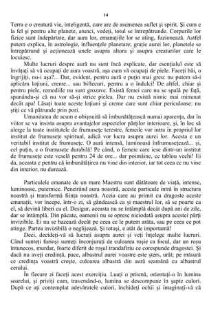 14
Terra e o creatură vie, inteligentă, care are de asemenea suflet şi spirit. Şi cum e
la fel şi pentru alte planete, atunci, vedeţi, totul se întrepătrunde. Corpurile lor
fizice sunt îndepărtate, dar aura lor, emanaţiile lor se ating, fuzionează. Astfel
putem explica, în astrologie, influenţele planetare; graţie aurei lor, planetele se
întrepătrund şi acţionează unele asupra altora şi asupra creaturilor care le
locuiesc.
Multe lucruri despre aură nu sunt încă explicate, dar esenţialul este să
învăţaţi să vă ocupaţi de aura voastră, aşa cum vă ocupaţi de piele. Faceţi băi, o
îngrijiţi, nu-i aşa?... Dar, evident, pentru aură e puţin mai greu: nu putem să-i
aplicăm loţiuni, creme... sau biftecuri, pentru a o îndulci! De altfel, chiar şi
pentru piele, remediile nu sunt grozave. Există femei care nu se spală pe faţă,
spunându-şi că nu vor să-şi strice pielea. Dar nu există nimic mai minunat
decât apa! Lăsaţi toate aceste loţiuni şi creme care sunt chiar periculoase: nu
ştiţi ce vă pătrunde prin pori.
Umanitatea de acum e obişnuită să îmbunătăţească numai aparenţa, dar în
viitor se va insista asupra avantajelor aspectelor părţilor interioare, şi, în loc să
alerge la toate institutele de frumuseţe terestre, femeile vor intra în propriul lor
institut de frumuseţe spiritual, adică vor lucra asupra aurei lor. Acesta e un
veritabil institut de frumuseţe. O aură intensă, luminoasă înfrumuseţează... şi,
cel puţin, e o frumuseţe durabilă! Pe când, o femeie care iese dintr-un institut
de frumuseţe este veselă pentru 24 de ore... dar poimâine, ce tablou vechi! Ei
da, aceasta e pentru că îmbunătăţirea nu vine din interior, iar tot ceea ce nu vine
din interior, nu durează.
Particulele emanate de un mare Maestru sunt dătătoare de viaţă, intense,
luminoase, puternice. Penetrând aura noastră, aceste particule intră în structura
noastră şi transformă fiinţa noastră. Aceia care au primit cu dragoste aceste
emanaţii, vor începe, într-o zi, să gândească ca şi maestrul lor, să se poarte ca
el, să devină liberi ca el. Desigur, aceasta nu se întâmplă decât după ani de zile,
dar se întâmplă. Din păcate, oamenii nu se opresc niciodată asupra acestei părţi
invizibile. Ei nu se bazează decât pe ceea ce le putem arăta, sau pe ceea ce pot
atinge. Partea invizibilă o neglijează. Şi totuşi, e atât de importantă!
Deci, decideţi-vă să lucraţi asupra aurei şi veţi înţelege multe lucruri.
Când sunteţi furioşi sunteţi înconjuraţi de culoarea roşie ca focul, dar un roşu
întunecos, murdar, foarte diferit de roşul trandafiriu ce corespunde dragostei. Şi
dacă nu aveţi credinţă, pace, albastrul aurei voastre este şters, urât; pe măsură
ce credinţa voastră creşte, culoarea albastră din aură seamănă cu albastrul
cerului.
În fiecare zi faceţi acest exerciţiu. Luaţi o prismă, orientaţi-o în lumina
soarelui, şi priviţi cum, traversând-o, lumina se descompune în şapte culori.
După ce aţi contemplat adevăratele culori, închideţi ochii şi imaginaţi-vă că
 