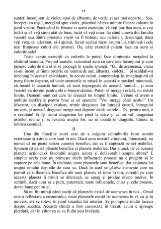 15
sunteţi înconjurat de violet, apoi de albastru, de verde. şi aşa mai departe... Sau,
începeţi cu roşul, mergând spre violet, păstrând câteva minute fiecare culoare în
jurul vostru. Practicând în fiecare zi acest exerciţiu, vă veţi purifica aura, o veţi
întări şi vă veţi simţi atât de bine, încât vă veţi mira. Iar când cineva din familia
voastră sau dintre prietenii voştri va fi bolnav, sau nefericit, descurajat, dacă
veţi vrea, cu adevărat, să-l ajutaţi, faceţi acelaşi lucru asupra lui, trimiteţi-i cele
mai frumoase culori ale prismei. Da, câte exerciţii putem face cu aura şi
culorile sale!
Toate aceste exerciţii cu culorile le puteţi face dimineaţa mergând la
răsăritul soarelui. Privind soarele, vizionând aura cu care este înconjurat şi cum
ţâşnesc culorile din el şi se propagă în spaţiu spuneţi: “Eu, de asemenea, vreau
să-mi înconjur fiinţa proprie cu lumină de aur, albastră, violetă...” Şi scăldaţi-vă
îndelung în această splendoare, în aceste culori, contemplaţi-le, imaginaţi-vă că
merg foarte departe, că toate creaturile se mişcă în această atmosferă minunată,
că înoată în această lumină, că sunt impregnate de această lumină... şi aura
voastră va deveni pentru ele o binecuvântare. Puteţi să mergeţi oricât, nu există
limite. Oamenii sunt cei care îşi creează tot timpul limite. Trebuie să avem o
ambiţie nesfârşită pentru bine şi să spunem: ”Voi merge până acolo!” Un
Maestru, un discipol evoluat, trimit dragostea lor întregii creaţii, întregului
univers, şi această dragoste merge mai departe decât astrele... Da, pentru unii, e
o realitate! Ei îşi trimit dragostea lor până la astre şi ca un val, dragostea
astrelor revine şi se revarsă asupra lor, iar ei înoată în dragoste, trăiesc în
iubirea cosmică.
II
Una din funcţiile aurei este de a asigura schimburile între astrele
exterioare şi astrele care sunt în noi. Dacă aura noastră e impură, întunecată, nu
numai că nu poate sesiza curenţii benefici, dar ea îi captează pe cei malefici.
Spunem că există planete benefice şi planete malefice. Dar atunci, de ce aceeaşi
planetă acţionează favorabil asupra unora şi defavorabil asupra altora? E
simplu: acela care nu primeşte decât influenţele proaste nu e pregătit să le
capteze pe cele bune. În realitate, toate planetele sunt benefice, dar acţiunea lor
asupra omului depinde de aura sa. Dacă în aură se găsesc elemente care nu
permit ca influenţele benefice ale unei planete să intre în om, curenţii pe care
această planetă îi trimit se alterează, se sparg şi produc efecte nocive. În
schimb, dacă aura sa e pură, puternică, toate influenţele, chiar şi cele proaste,
devin bune pentru el.
Să nu fiţi miraţi când auziţi că planetele există de asemenea în noi... Omul
este o reflectare a cosmosului, toate planetele există de asemenea în el, ca şi în
univers, ele se rotesc în jurul soarelui lui interior. Se pot spune multe lucruri
despre acestea. Această ştiinţă a fost cunoscută în trecut, acum e aproape
pierdută, dar în viitor ea se va fi din nou învăţată.
 