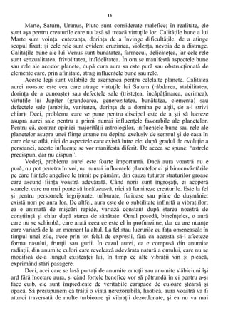 16
Marte, Saturn, Uranus, Pluto sunt considerate malefice; în realitate, ele
sunt aşa pentru creaturile care nu lasă să treacă virtuţile lor. Calităţile bune a lui
Marte sunt voinţa, cutezanţa, dorinţa de a învinge dificultăţile, de a atinge
scopul fixat; şi cele rele sunt evident cruzimea, violenţa, nevoia de a distruge.
Calităţile bune ale lui Venus sunt bunătatea, farmecul, delicateţea, iar cele rele
sunt senzualitatea, frivolitatea, infidelitatea. În om se manifestă aspectele bune
sau rele ale acestor planete, după cum aura sa este pură sau obstrucţionată de
elemente care, prin afinitate, atrag influenţele bune sau rele.
Aceste legi sunt valabile de asemenea pentru celelalte planete. Calitatea
aurei noastre este cea care atrage virtuţile lui Saturn (răbdarea, stabilitatea,
dorinţa de a cunoaşte) sau defectele sale (tristeţea, încăpăţânarea, acrimea),
virtuţile lui Jupiter (grandoarea, generozitatea, bunătatea, clemenţa) sau
defectele sale (ambiţia, vanitatea, dorinţa de a domina pe alţii, de a-i strivi
chiar). Deci, problema care se pune pentru discipol este de a şti să lucreze
asupra aurei sale pentru a primi numai influenţele favorabile ale planetelor.
Pentru că, contrar opiniei majorităţii astrologilor, influenţele bune sau rele ale
planetelor asupra unei fiinţe umane nu depind exclusiv de semnul şi de casa în
care ele se află, nici de aspectele care există între ele; după gradul de evoluţie a
persoanei, aceste influenţe se vor manifesta diferit. De aceea se spune: “astrele
predispun, dar nu dispun”.
Vedeţi, problema aurei este foarte importantă. Dacă aura voastră nu e
pură, nu pot penetra în voi, nu numai influenţele planetelor ci şi binecuvântările
pe care fiinţele angelice le trimit pe pământ, din cauza tuturor straturilor groase
care ascund fiinţa voastră adevărată. Când norii sunt îngroşaţi, ei acoperă
soarele, care nu mai poate să încălzească, nici să lumineze creaturile. Este la fel
şi pentru persoanele îngrijorate, tulburate, furioase sau pline de duşmănie:
există nori pe aura lor. De altfel, aura este de o subtilitate infinită a vibraţiilor;
ea e animată de mişcări rapide, variază constant după starea noastră de
conştiinţă şi chiar după starea de sănătate. Omul posedă, bineînţeles, o aură
care nu se schimbă, care arată ceea ce este el în profunzime, dar ea are nuanţe
care variază de la un moment la altul. La fel stau lucrurile cu faţa omenească: în
timpul unei zile, trece prin tot felul de expresii, fără ca aceasta să-i afecteze
forma nasului, frunţii sau gurii. În cazul aurei, ea e compusă din anumite
radiaţii, din anumite culori care revelează adevărata natură a omului, care nu se
modifică de-a lungul existenţei lui, în timp ce alte vibraţii vin şi pleacă,
exprimând stări pasagere.
Deci, acei care se lasă purtaţi de anumite emoţii sau anumite slăbiciuni îşi
ard fără încetare aura, şi când forţele benefice vor să pătrundă în ei pentru a-şi
face cuib, ele sunt împiedicate de veritabile carapace de culoare ştearsă şi
opacă. Să presupunem că trăiţi o viaţă nerezonabilă, haotică, aura voastră va fi
atunci traversată de multe turbioane şi vibraţii dezordonate, şi ea nu va mai
 