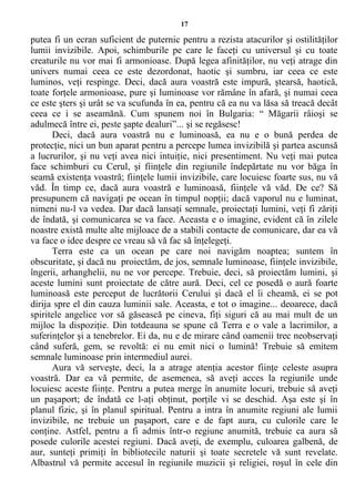 17
putea fi un ecran suficient de puternic pentru a rezista atacurilor şi ostilităţilor
lumii invizibile. Apoi, schimburile pe care le faceţi cu universul şi cu toate
creaturile nu vor mai fi armonioase. După legea afinităţilor, nu veţi atrage din
univers numai ceea ce este dezordonat, haotic şi sumbru, iar ceea ce este
luminos, veţi respinge. Deci, dacă aura voastră este impură, ştearsă, haotică,
toate forţele armonioase, pure şi luminoase vor rămâne în afară, şi numai ceea
ce este şters şi urât se va scufunda în ea, pentru că ea nu va lăsa să treacă decât
ceea ce i se aseamănă. Cum spunem noi în Bulgaria: “ Măgarii râioşi se
adulmecă între ei, peste şapte dealuri”... şi se regăsesc!
Deci, dacă aura voastră nu e luminoasă, ea nu e o bună perdea de
protecţie, nici un bun aparat pentru a percepe lumea invizibilă şi partea ascunsă
a lucrurilor, şi nu veţi avea nici intuiţie, nici presentiment. Nu veţi mai putea
face schimburi cu Cerul, şi fiinţele din regiunile îndepărtate nu vor băga în
seamă existenţa voastră; fiinţele lumii invizibile, care locuiesc foarte sus, nu vă
văd. În timp ce, dacă aura voastră e luminoasă, fiinţele vă văd. De ce? Să
presupunem că navigaţi pe ocean în timpul nopţii; dacă vaporul nu e luminat,
nimeni nu-l va vedea. Dar dacă lansaţi semnale, proiectaţi lumini, veţi fi zăriţi
de îndată, şi comunicarea se va face. Aceasta e o imagine, evident că în zilele
noastre există multe alte mijloace de a stabili contacte de comunicare, dar ea vă
va face o idee despre ce vreau să vă fac să înţelegeţi.
Terra este ca un ocean pe care noi navigăm noaptea; suntem în
obscuritate, şi dacă nu proiectăm, de jos, semnale luminoase, fiinţele invizibile,
îngerii, arhanghelii, nu ne vor percepe. Trebuie, deci, să proiectăm lumini, şi
aceste lumini sunt proiectate de către aură. Deci, cel ce posedă o aură foarte
luminoasă este perceput de lucrătorii Cerului şi dacă el îi cheamă, ei se pot
dirija spre el din cauza luminii sale. Aceasta, e tot o imagine... deoarece, dacă
spiritele angelice vor să găsească pe cineva, fiţi siguri că au mai mult de un
mijloc la dispoziţie. Din totdeauna se spune că Terra e o vale a lacrimilor, a
suferinţelor şi a tenebrelor. Ei da, nu e de mirare când oamenii trec neobservaţi
când suferă, gem, se revoltă: ei nu emit nici o lumină! Trebuie să emitem
semnale luminoase prin intermediul aurei.
Aura vă serveşte, deci, la a atrage atenţia acestor fiinţe celeste asupra
voastră. Dar ea vă permite, de asemenea, să aveţi acces la regiunile unde
locuiesc aceste fiinţe. Pentru a putea merge în anumite locuri, trebuie să aveţi
un paşaport; de îndată ce l-aţi obţinut, porţile vi se deschid. Aşa este şi în
planul fizic, şi în planul spiritual. Pentru a intra în anumite regiuni ale lumii
invizibile, ne trebuie un paşaport, care e de fapt aura, cu culorile care le
conţine. Astfel, pentru a fi admis într-o regiune anumită, trebuie ca aura să
posede culorile acestei regiuni. Dacă aveţi, de exemplu, culoarea galbenă, de
aur, sunteţi primiţi în bibliotecile naturii şi toate secretele vă sunt revelate.
Albastrul vă permite accesul în regiunile muzicii şi religiei, roşul în cele din
 