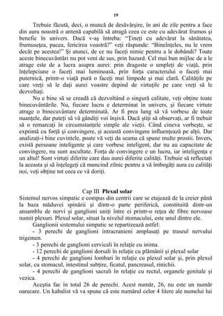 19
Trebuie făcută, deci, o muncă de desăvârşire, în ani de zile pentru a face
din aura noastră o antenă capabilă să atragă ceea ce este cu adevărat frumos şi
benefic în univers. Dacă v-aş întreba: “Ţineţi cu adevărat la sănătatea,
frumuseţea, pacea, fericirea voastră?” veţi răspunde: “Bineînţeles, nu le vrem
decât pe acestea!” Şi atunci, de ce nu faceţi nimic pentru a le dobândi? Toate
aceste binecuvântări nu pot veni de sus, prin hazard. Cel mai bun mijloc de a le
atrage este de a lucra asupra aurei: prin dragoste o umpleţi de viaţă, prin
înţelepciune o faceţi mai luminoasă, prin forţa caracterului o faceţi mai
puternică, printr-o viaţă pură o faceţi mai limpede şi mai clară. Calităţile pe
care vreţi să le daţi aurei voastre depind de virtuţile pe care vreţi să le
dezvoltaţi.
Nu e bine să se creadă că dezvoltând o singură calitate, veţi obţine toate
binecuvântările. Nu, fiecare lucru e determinat în univers, şi fiecare virtute
atrage o binecuvântare determinată. Ar fi prea lung să vă vorbesc de toate
nuanţele, dar puteţi să vă gândiţi voi înşivă. Dacă ştiţi să observaţi, ar fi trebuit
să o remarcaţi în circumstanţele simple ale vieţii. Când cineva vorbeşte, se
exprimă cu forţă şi convingere, şi această convingere influenţează pe alţii. Dar
analizaţi-i bine cuvintele, poate vă veţi da seama că spune multe prostii. Invers,
există persoane inteligente şi care vorbesc inteligent, dar nu au capacitate de
convingere, nu sunt ascultate. Forţa de convingere e un lucru, iar inteligenţa e
un altul! Sunt virtuţi diferite care dau aurei diferite calităţi. Trebuie să reflectaţi
la aceasta şi să înţelegeţi că muncind zilnic pentru a vă îmbogăţi aura cu calităţi
noi, veţi obţine tot ceea ce vă doriţi.
Cap III Plexul solar
Sistemul nervos simpatic e compus din centrii care se etajează de la creier până
la baza măduvei spinării şi dintr-o parte periferică, constituită dintr-un
ansamblu de nervi şi ganglioni uniţi între ei printr-o reţea de fibre nervoase
numit plexuri. Plexul solar, situat la nivelul stomacului, este unul dintre ele.
Ganglionii sistemului simpatic se repartizează astfel:
- 3 perechi de ganglioni intracranieni amplasaţi pe traseul nervului
trigemen.
- 3 perechi de ganglioni cervicali în relaţie cu inima.
- 12 perechi de ganglioni dorsali în relaţie cu plămânii şi plexul solar
- 4 perechi de ganglioni lombari în relaţie cu plexul solar şi, prin plexul
solar, cu stomacul, intestinul subţire, ficatul, pancreasul, rinichii.
- 4 perechi de ganglioni sacrali în relaţie cu rectul, organele genitale şi
vezica.
Aceştia fac în total 26 de perechi. Acest număr, 26, nu este un număr
oarecare. Un kabalist vă va spune că este numărul celor 4 litere ale numelui lui
 