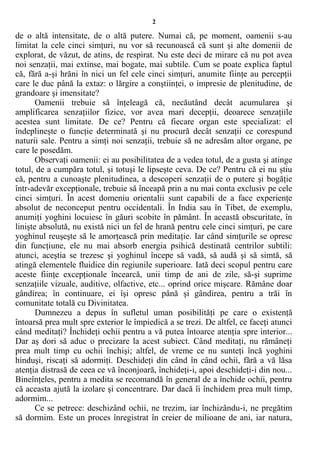 2
de o altă intensitate, de o altă putere. Numai că, pe moment, oamenii s-au
limitat la cele cinci simţuri, nu vor să recunoască că sunt şi alte domenii de
explorat, de văzut, de atins, de respirat. Nu este deci de mirare că nu pot avea
noi senzaţii, mai extinse, mai bogate, mai subtile. Cum se poate explica faptul
că, fără a-şi hrăni în nici un fel cele cinci simţuri, anumite fiinţe au percepţii
care le duc până la extaz: o lărgire a conştiinţei, o impresie de plenitudine, de
grandoare şi imensitate?
Oamenii trebuie să înţeleagă că, necăutând decât acumularea şi
amplificarea senzaţiilor fizice, vor avea mari decepţii, deoarece senzaţiile
acestea sunt limitate. De ce? Pentru că fiecare organ este specializat: el
îndeplineşte o funcţie determinată şi nu procură decât senzaţii ce corespund
naturii sale. Pentru a simţi noi senzaţii, trebuie să ne adresăm altor organe, pe
care le posedăm.
Observaţi oamenii: ei au posibilitatea de a vedea totul, de a gusta şi atinge
totul, de a cumpăra totul, şi totuşi le lipseşte ceva. De ce? Pentru că ei nu ştiu
că, pentru a cunoaşte plenitudinea, a descoperi senzaţii de o putere şi bogăţie
într-adevăr excepţionale, trebuie să înceapă prin a nu mai conta exclusiv pe cele
cinci simţuri. În acest domeniu orientalii sunt capabili de a face experienţe
absolut de neconceput pentru occidentali. În India sau în Tibet, de exemplu,
anumiţi yoghini locuiesc în găuri scobite în pământ. În această obscuritate, în
linişte absolută, nu există nici un fel de hrană pentru cele cinci simţuri, pe care
yoghinul reuşeşte să le amorţească prin meditaţie. Iar când simţurile se opresc
din funcţiune, ele nu mai absorb energia psihică destinată centrilor subtili:
atunci, aceştia se trezesc şi yoghinul începe să vadă, să audă şi să simtă, să
atingă elementele fluidice din regiunile superioare. Iată deci scopul pentru care
aceste fiinţe excepţionale încearcă, unii timp de ani de zile, să-şi suprime
senzaţiile vizuale, auditive, olfactive, etc... oprind orice mişcare. Rămâne doar
gândirea; în continuare, ei îşi opresc până şi gândirea, pentru a trăi în
comunitate totală cu Divinitatea.
Dumnezeu a depus în sufletul uman posibilităţi pe care o existenţă
întoarsă prea mult spre exterior le împiedică a se trezi. De altfel, ce faceţi atunci
când meditaţi? Închideţi ochii pentru a vă putea întoarce atenţia spre interior...
Dar aş dori să aduc o precizare la acest subiect. Când meditaţi, nu rămâneţi
prea mult timp cu ochii închişi; altfel, de vreme ce nu sunteţi încă yoghini
hinduşi, riscaţi să adormiţi. Deschideţi din când în când ochii, fără a vă lăsa
atenţia distrasă de ceea ce vă înconjoară, închideţi-i, apoi deschideţi-i din nou...
Bineînţeles, pentru a medita se recomandă în general de a închide ochii, pentru
că aceasta ajută la izolare şi concentrare. Dar dacă îi închidem prea mult timp,
adormim...
Ce se petrece: deschizând ochii, ne trezim, iar închizându-i, ne pregătim
să dormim. Este un proces înregistrat în creier de milioane de ani, iar natura,
 