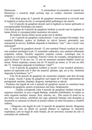 20
Dumnezeu: E extraordinar să constatăm că numele lui
Dumnezeu e construit după aceleaşi legi ce conduc structura sistemului
simpatic!
Cele două grupe de 3 perechi de ganglioni intracranieni şi cervicali sunt
în legătură cu lumea divină, ei corespund părţii psihologice ale naturii.
Cei 12 perechi de ganglioni dorsali sunt în legătură cu lumea spirituală; ei
corespund părţii fiziologice ale naturii.
Cele două grupe de 4 perechi de ganglioni lombari şi sacrali sunt în legătură cu
lumea fizică; ei corespund părţii anatomice ale naturii.
Să studiem fiecare dintre aceste grupe mai în detaliu:
2 ori 3 perechi de ganglioni intracranieni: 3 este numărul Divinităţii. Este
numărul Kabbalei, pentru că Kabbala ne relevă factorii, principiile care
acţionează în univers. Kabbala răspunde la întrebarea “cine”: cine a creat? cine
acţionează?
12 perechi de ganglioni dorsali: 12 este numărul Naturii condusă de aştri;
este numărul astrologiei (cele 12 constelaţii zodiacale), care studiază influenţele
corpurilor celeste, funcţiile organelor corpului cosmic. Astrologia este în
legătură cu circulaţia şi respiraţia. Punctul vernal, de exemplu, retrogradează un
grad la fiecare 72 de ani; ori, 72 este de asemenea numărul bătăilor inimii pe
minut. Pentru respiraţie, norma este de 18 mişcări pe minut, şi 18 este un sfert
din 72. Astrologia răspunde la întrebarea “când”?
2 ori 4 perechi de ganglioni lombari şi sacrali: 4 este numărul alchimiei,
pentru că reprezintă cele 4 stări ale materiei: pământ, apă, aer şi foc. Alchimia
răspunde la întrebarea “ce”?
Cele 26 de perechi de ganglioni ale sistemului simpatic sunt deci divizaţi
în 5 grupe. Aceste 5 grupe de ganglioni sunt legate de 5 virtuţi reprezentate de
pentagramă: puritate, dreptate, dragoste, înţelepciune şi adevăr.
- Puritatea este legată de cele 4 perechi de ganglioni sacrali ce constituie baza
lanţului de ganglioni, pentru că puritatea este baza, fundamentul.
- Justiţia corespunde celor 4 perechi de ganglioni lombari (situaţi în
regiunea rinichilor, la care e legată Balanţa, simbolul echilibrului), în relaţie cu
toate organele nutriţiei: stomac, ficat, intestin, etc... Din cauză că omul nu se
ştie hrăni cum trebuie, echilibrul este rupt, platanele balanţei sunt dereglate şi
necazurile ce urmează revelează că justiţia trebuie să intervină pentru a restabili
ordinea.
- Dragostea este legată de cele 12 perechi de ganglioni dorsali. Dragostea
este o forţă care ne dilată (şi această dilatare se regăseşte în mişcările
respiraţiei), care ne leagă de toate fiinţele, de tot universul, rezumat de cele 12
constelaţii ale zodiacului.
 