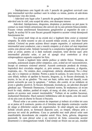 21
- Înţelepciunea este legată de cele 3 perechi de ganglioni cervicali care
prin intermediul nervilor cardiaci sunt în relaţie cu inima, pentru că adevărata
înţelepciune vine din inimă.
- Adevărul este legat celor 3 perechi de ganglioni intracranieni, pentru că
adevărul este în vârf, este scopul de atins, este deasupra tuturor.
Adevărul, înţelepciunea, dragostea, dreptatea şi puritatea ne pot pune în
contact cu toate forţele armonioase din univers de la care primim binecuvântări.
Fiecare virtute ameliorează funcţionarea ganglionilor şi organelor de care e
legată, în acelaşi fel în care fiecare greşeală împotriva acestor virtuţi deranjează
funcţionarea lor.
S-a crezut mult timp că nu există nici o legătură între creier şi sistemul
simpatic. În zilele noastre se ştie că această relaţie există, şi este chiar foarte
strânsă. Creierul nu poate acţiona direct asupra organelor, ci acţionează prin
intermediul unui conductor, care e marele simpatic şi al cărui cel mai important
centru este plexul solar. Iniţiaţii lucrează la a conştientiza legătura dintre plexul
solar şi creier, pentru că o dată realizată conştient, totul devine uşor: prin
intermediul plexului solar, ei pot să ajungă să-şi controleze şi să-şi
reîmprospăteze organele corpului lor fizic.
Există o legătură între stările psihice şi stările fizice. Tristeţea, de
exemplu, acţionează asupra căilor simpatice, care, având un rol vasoconstrictor,
începe să contracte sistemul arterial. Această contracţie produsă de tristeţe,
împiedică deci circulaţia sângelui, şi, prin urmare, de asemenea, şi digestia,
respiraţia, etc... Ne simţim, deci, comprimaţi, sărăciţi, abandonaţi. Nu e chiar
aşa, dar e o impresie ce rămâne. Pentru a pune în acţiune, în sens invers, nervii
care dilată, trebuie să apelăm la bucurie, dragoste, şi, în fiecare dimineaţă, la
trezire, în loc să ne gândim: “Nu mai am bani, iubita mea mă înşeală, n-am
primit scrisorile pe care le aşteptam...” trebuie, din contră, să ne străduim să
avem o gândire pozitivă. În fiecare dimineaţă, trezindu-se, un adevărat discipol
gândeşte aşa: “Domnule Dumnezeu, Creatorul nostru, Îţi mulţumesc că m-am
trezit în viaţă, sănătos, putând să respir, să merg, să cânt, să privesc, să aud...
pentru că acestea sunt comori inestimabile.” Trebuie să ne sculăm bucuroşi,
mulţumind Domnului. Dacă oamenii îmbătrânesc atât de repede, este din cauză
că nu ştiu cum să cheme în fiecare zi bucuria.
Plexul solar e un centru extrem de important şi trebuie să evităm tot ceea
ce ar putea să îl contracte, pentru că el întreţine mai departe contracţia vaselor
de sânge şi diferitelor canale ale organismului. Şi când sângele sau celelalte
lichide circulă prost, se formează depozite care, cu timpul, sfârşesc prin a
provoca tot soiul de probleme. Ceea ce perturbă mai mult plexul solar sunt
manifestările dezordonate ale corpului astral: frica, furia, gelozia, dragostea
pasională. Şi cum plexul solar e un rezervor de forţe, consecinţa acestor
dizarmonii e o demagnetizare totală. Când simţiţi un frison sau un şoc, imediat
 