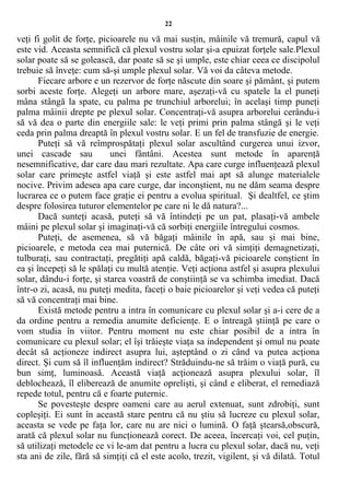22
veţi fi golit de forţe, picioarele nu vă mai susţin, mâinile vă tremură, capul vă
este vid. Aceasta semnifică că plexul vostru solar şi-a epuizat forţele sale.Plexul
solar poate să se golească, dar poate să se şi umple, este chiar ceea ce discipolul
trebuie să înveţe: cum să-şi umple plexul solar. Vă voi da câteva metode.
Fiecare arbore e un rezervor de forţe născute din soare şi pământ, şi putem
sorbi aceste forţe. Alegeţi un arbore mare, aşezaţi-vă cu spatele la el puneţi
mâna stângă la spate, cu palma pe trunchiul arborelui; în acelaşi timp puneţi
palma mâinii drepte pe plexul solar. Concentraţi-vă asupra arborelui cerându-i
să vă dea o parte din energiile sale: le veţi primi prin palma stângă şi le veţi
ceda prin palma dreaptă în plexul vostru solar. E un fel de transfuzie de energie.
Puteţi să vă reîmprospătaţi plexul solar ascultând curgerea unui izvor,
unei cascade sau unei fântâni. Acestea sunt metode în aparenţă
nesemnificative, dar care dau mari rezultate. Apa care curge influenţează plexul
solar care primeşte astfel viaţă şi este astfel mai apt să alunge materialele
nocive. Privim adesea apa care curge, dar inconştient, nu ne dăm seama despre
lucrarea ce o putem face graţie ei pentru a evolua spiritual. Şi dealtfel, ce ştim
despre folosirea tuturor elementelor pe care ni le dă natura?...
Dacă sunteţi acasă, puteţi să vă întindeţi pe un pat, plasaţi-vă ambele
mâini pe plexul solar şi imaginaţi-vă că sorbiţi energiile întregului cosmos.
Puteţi, de asemenea, să vă băgaţi mâinile în apă, sau şi mai bine,
picioarele, e metoda cea mai puternică. De câte ori vă simţiţi demagnetizaţi,
tulburaţi, sau contractaţi, pregătiţi apă caldă, băgaţi-vă picioarele conştient în
ea şi începeţi să le spălaţi cu multă atenţie. Veţi acţiona astfel şi asupra plexului
solar, dându-i forţe, şi starea voastră de conştiinţă se va schimba imediat. Dacă
într-o zi, acasă, nu puteţi medita, faceţi o baie picioarelor şi veţi vedea că puteţi
să vă concentraţi mai bine.
Există metode pentru a intra în comunicare cu plexul solar şi a-i cere de a
da ordine pentru a remedia anumite deficienţe. E o întreagă ştiinţă pe care o
vom studia în viitor. Pentru moment nu este chiar posibil de a intra în
comunicare cu plexul solar; el îşi trăieşte viaţa sa independent şi omul nu poate
decât să acţioneze indirect asupra lui, aşteptând o zi când va putea acţiona
direct. Şi cum să îl influenţăm indirect? Străduindu-ne să trăim o viaţă pură, cu
bun simţ, luminoasă. Această viaţă acţionează asupra plexului solar, îl
deblochează, îl eliberează de anumite oprelişti, şi când e eliberat, el remediază
repede totul, pentru că e foarte puternic.
Se povesteşte despre oameni care au aerul extenuat, sunt zdrobiţi, sunt
copleşiţi. Ei sunt în această stare pentru că nu ştiu să lucreze cu plexul solar,
aceasta se vede pe faţa lor, care nu are nici o lumină. O faţă ştearsă,obscură,
arată că plexul solar nu funcţionează corect. De aceea, încercaţi voi, cel puţin,
să utilizaţi metodele ce vi le-am dat pentru a lucra cu plexul solar, dacă nu, veţi
sta ani de zile, fără să simţiţi că el este acolo, trezit, vigilent, şi vă dilată. Totul
 