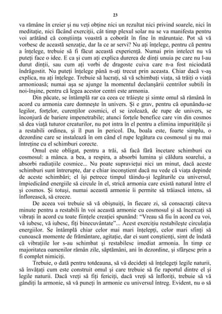 23
va rămâne în creier şi nu veţi obţine nici un rezultat nici privind soarele, nici în
meditaţie, nici făcând exerciţii, cât timp plexul solar nu se va manifesta pentru
voi arătând că conştiinţa voastră a coborât în fine în măruntaie. Pot să vă
vorbesc de această senzaţie, dar la ce ar servi? Nu aţi înţelege, pentru că pentru
a înţelege, trebuie să fi făcut această experienţă. Numai prin intelect nu vă
puteţi face o idee. E ca şi cum aţi explica durerea de dinţi unuia pe care nu l-au
durut dinţii, sau cum aţi vorbi de dragoste cuiva care n-a fost niciodată
îndrăgostit. Nu puteţi înţelege până n-aţi trecut prin aceasta. Chiar dacă v-aş
explica, nu aţi înţelege. Trebuie să lucraţi, să vă schimbaţi viaţa, să trăiţi o viaţă
armonioasă; numai aşa se ajunge la momentul declanşării centrilor subtili în
noi-înşine, pentru că legea acestor centri este armonia.
Din păcate, se întâmplă rar ca ceea ce trăieşte şi simte omul să rămână în
acord cu armonia care domneşte în univers. Şi e grav, pentru că opunându-se
legilor, forţelor, curenţilor cosmici, el se izolează, de rupe de univers, se
înconjură de bariere impenetrabile; atunci forţele benefice care vin din cosmos
să dea viaţă tuturor creaturilor, nu pot intra în el pentru a elimina impurităţile şi
a restabili ordinea, şi îl pun în pericol. Da, boala este, foarte simplu, o
dezordine care se instalează în om când el rupe legătura cu cosmosul şi nu mai
întreţine cu el schimburi corecte.
Omul este obligat, pentru a trăi, să facă fără încetare schimburi cu
cosmosul: a mânca. a bea, a respira, a absorbi lumina şi căldura soarelui, a
absorbi radiaţiile cosmice... Nu poate supravieţui nici un minut, dacă aceste
schimburi sunt întrerupte, dar e chiar inconştient dacă nu vede că viaţa depinde
de aceste schimbări; el îşi petrece timpul tăindu-şi legăturile cu universul,
împiedicând energiile să circule în el, strică armonia care există natural între el
şi cosmos. Şi totuşi, numai această armonie îi permite să trăiască intens, să
înflorească, să creeze.
De aceea voi trebuie să vă obişnuiţi, în fiecare zi, să consacraţi câteva
minute pentru a restabili în voi această armonie cu cosmosul şi să încercaţi să
vibraţi în acord cu toate fiinţele creaţiei spunând: “Vreau să fiu în acord cu voi,
vă iubesc, vă iubesc, fiţi binecuvântate”... Acest exerciţiu restabileşte circulaţia
energiilor. Se întâmplă chiar celor mai mari înţelepţi, celor mari sfinţi să
cunoască momente de frământare, agitaţie, dar ei sunt conştienţi, simt de îndată
că vibraţiile lor s-au schimbat şi restabilesc imediat armonia. În timp ce
majoritatea oamenilor rămân zile, săptămâni, ani în dezordine, şi sfârşesc prin a
fi complet nimiciţi.
Trebuie, o dată pentru totdeauna, să vă decideţi să înţelegeţi legile naturii,
să învăţaţi cum este construit omul şi care trebuie să fie raportul dintre el şi
legile naturii. Dacă vreţi să fiţi fericiţi, dacă vreţi să înfloriţi, trebuie să vă
gândiţi la armonie, să vă puneţi în armonie cu universul întreg. Evident, nu o să
 