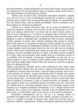 25
din urmă posedau o ştiinţă prodigioasă, dar ţineau multe lucruri ascunse, pentru
că revelarea lor ar fi fost periculoasă; atunci nu spuneau numai unele lucruri şi
toţi ceilalţi trebuiau să le descopere pe celelalte.
Trebuie ştiut că plexul solar controlează majoritatea funcţiilor corpului
fizic, dar şi că tot el a creat şi alimentează creierul. Da, creierul e o creaţie a
plexului solar, e copilul său; de aceea plexul solar îl hrăneşte, iar când încetează
să-i mai trimită hrana, omul îşi pierde posibilităţile: devine somnolent, sau îl
doare capul şi nu mai poate să gândească.
Creierul nu e separat de plexul solar, dar nu poate să beneficieze tot
timpul de susţinerea sa pentru că nu ştie încă să intre în comunicare cu el. Ori,
deja v-am explicat, plexul solar e un creier, dar un creier inversat, pentru că,
dacă în creier substanţa gri e la exterior şi substanţa albă la interior, e invers
pentru plexul solar. Substanţa gri, care e constituită din celule nervoase, permite
gândirea, în timp ce substanţa albă, constituită din fibre nervoase, prelungind
celulele, permite să simţim. Deci, datorită substanţei albe situată în exterior,
plexul solar simte tot ce se petrece în organism, în toate celulele; de aceea poate
să se ocupe fără încetare să restabilească echilibrul. Creierul nu simte nimic, cu
excepţia faptului când totul merge foarte rău, dar el nu ştie cum să remedieze
acestea. Dacă inima noastră bate prea repede sau prea lent, sau dacă vă doare
stomacul, creierul e incapabil să facă ce ar trebui, şi de altfel, acestea nu depind
de el. Deci, dacă veţi da plexului solar condiţii bune de a funcţiona normal, el
va echilibra totul. El posedă o farmacopee formidabilă, pe care nici nu v-o
puteţi imagina; şi cum e în relaţie cu toate celulele, poate să intervină. El este
mult mai bine echipat decât creierul. Dar toate acestea nu sunt bine explicate,
chiar şi în ştiinţa medicală.
Odată cu dezvoltarea creierului, omul a atins conştiinţa de sine, graţie căreia
este individualizat. Plexul solar, din contră, e legat de subconştient, pune omul
în legătură cu oceanul vieţii universale, e legat de întreg cosmosul, ceea ce nu e
cazul creierului. În realitate, această comunicaţie poate fi stabilită, dar creierul
nu este încă suficient de dezvoltat pentru aceasta, pentru că este de formaţie
recentă; plexul solar, e de formaţie mult mai veche. Creierul s-a dezvoltat foarte
târziu la animale şi la oameni, şi chiar şi creierul furnicilor, de exemplu, e mai
bine organizat decât cel al oamenilor pentru că furnicile sunt mai vechi decât
el! Creierul uman nu e încă bine organizat, dar el va fi mai târziu, pentru că are
misiunea de a înregistra totalitatea cunoştinţelor şi de a înţelege noţiuni încă
nebănuite. Dar, o repet, cel ce dirijează, comandă, şi de care depinde totul, este
plexul solar, cu centrul Hara, situat un pic mai jos, şi care sunt în comunicare.
Umanitatea contemporană este pe cale de a se distruge pentru că
esenţialul activităţilor sale e situat în creier: studiile, calculele, necazurile, etc...
Cum nu e pregătit să reziste la tensiuni mari, multe boli nervoase apar pe
măsură ce creierul e supraîncărcat. Trebuie să învăţaţi să repartizaţi munca între
 