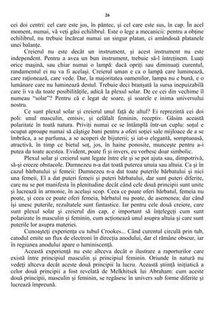 26
cei doi centri: cel care este jos, în pântec, şi cel care este sus, în cap. În acel
moment, numai, vă veţi găsi echilibrul. Este o lege a mecanicii: pentru a obţine
echilibrul, nu trebuie încărcat numai un singur platan, ci amândouă platanele
unei balanţe.
Creierul nu este decât un instrument, şi acest instrument nu este
independent. Pentru a avea un bun instrument, trebuie să-l întreţinem. Luaţi
orice maşină, sau chiar numai o lampă: dacă opriţi sau diminuaţi curentul,
randamentul ei nu va fi acelaşi. Creierul uman e ca o lampă care luminează,
care raţionează, care vede. Dar, la majoritatea oamenilor, lampa nu e bună, e o
lumânare care nu luminează destul. Trebuie deci branşată la sursa inepuizabilă
care îi va da toate posibilităţile, adică la plexul solar. De ce cei din vechime îl
numeau “solar”? Pentru că e legat de soare, şi soarele e inima universului
nostru.
Ce sunt plexul solar şi creierul unul faţă de altul? Ei reprezintă cei doi
poli: unul masculin, emisiv, şi celălalt feminin, receptiv. Găsim această
polaritate în toată natura. Priviţi numai ce se întâmplă într-un cuplu: soţul e
ocupat aproape numai să câştige bani pentru a oferi soţiei sale mijloace de a se
îmbrăca, a se parfuma, a se acoperi de bijuterii; şi iat-o elegantă, somptuoasă,
atractivă, în timp ce bietul soţ, jos, în haine ponosite, munceşte pentru a-i
putea da toate acestea. Evident, poate fi şi invers, eu vorbesc doar simbolic.
Plexul solar şi creierul sunt legate între ele şi se pot ajuta sau, dimpotrivă,
să-şi creeze obstacole. Dumnezeu n-a dat toată puterea unuia sau altuia. Ca şi în
cazul bărbatului şi femeii: Dumnezeu n-a dat toate puterile bărbatului şi nici
una femeii, El a dat puteri femeii şi puteri bărbatului, dar sunt puteri diferite,
care nu se pot manifesta în plenitudine decât când cele două principii sunt unite
şi lucrează în armonie, în acelaşi scop. Ceea ce poate oferi bărbatul, femeia nu
poate, şi ceea ce poate oferi femeia, bărbatul nu poate, de asemenea; dar când
îşi unesc puterile, rezultatele sunt fantastice. Iar pentru cele două creiere, care
sunt plexul solar şi creierul din cap, e important să înţelegeţi cum sunt
polarizate în masculin şi feminin, cum acţionează unul asupra altuia şi care sunt
puterile lor asupra materiei.
Cunoaşteţi experienţa cu tubul Crookes... Când curentul circulă prin tub,
catodul emite un flux de electroni în direcţia anodului, dar el rămâne obscur, iar
în regiunea anodului apare o luminiscenţă.
Această experienţă nu este altceva decât o ilustrare a raporturilor care
există între principiul masculin şi principiul feminin. Oriunde în natură nu
vedeţi altceva decât aceste două principii la lucru. Această ştiinţă iniţiatică a
celor două principii a fost revelată de Melkhitsek lui Abraham: cum aceste
două principii, masculin şi feminin, se regăsesc în univers sub forme diferite şi
lucrează împreună.
 