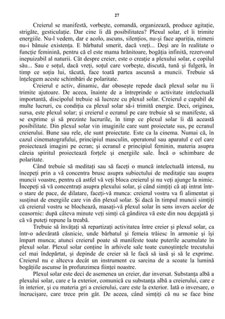 27
Creierul se manifestă, vorbeşte, comandă, organizează, produce agitaţie,
strigăte, gesticulaţie. Dar cine îi dă posibilitatea? Plexul solar, el îi trimite
energiile. Nu-l vedem, dar e acolo, ascuns, silenţios, nu-şi face apariţia, nimeni
nu-i bănuie existenţa. E bărbatul smerit, dacă vreţi... Deşi are în realitate o
funcţie feminină, pentru că el este mama hrănitoare, bogăţia infinită, rezervorul
inepuizabil al naturii. Cât despre creier, este o creaţie a plexului solar, e copilul
său... Sau e soţul, dacă vreţi, soţul care vorbeşte, discută, tună şi fulgeră, în
timp ce soţia lui, tăcută, face toată partea ascunsă a muncii. Trebuie să
înţelegem aceste schimbări de polaritate.
Creierul e activ, dinamic, dar oboseşte repede dacă plexul solar nu îi
trimite ajutoare. De aceea, înainte de a întreprinde o activitate intelectuală
importantă, discipolul trebuie să lucreze cu plexul solar. Creierul e capabil de
multe lucruri, cu condiţia ca plexul solar să-i trimită energie. Deci, originea,
sursa, este plexul solar; şi creierul e ecranul pe care trebuie să se manifeste, să
se exprime şi să prezinte lucrurile, în timp ce plexul solar îi dă această
posibilitate. Din plexul solar vin imaginile care sunt proiectate sus, pe ecranul
creierului. Bune sau rele, ele sunt proiectate. Este ca la cinema. Numai că, în
cazul cinematografului, principiul masculin, operatorul sau aparatul e cel care
proiectează imagini pe ecran; şi ecranul e principiul feminin, materia asupra
căreia spiritul proiectează forţele şi energiile sale. Încă o schimbare de
polaritate.
Când trebuie să meditaţi sau să faceţi o muncă intelectuală intensă, nu
începeţi prin a vă concentra brusc asupra subiectului de meditaţie sau asupra
muncii voastre, pentru că astfel vă veţi bloca creierul şi nu veţi ajunge la nimic.
Începeţi să vă concentraţi asupra plexului solar, şi când simţiţi că aţi intrat într-
o stare de pace, de dilatare, faceţi-vă munca: creierul vostru va fi alimentat şi
susţinut de energiile care vin din plexul solar. Şi dacă în timpul muncii simţiţi
că creierul vostru se blochează, masaţi-vă plexul solar în sens invers acelor de
ceasornic: după câteva minute veţi simţi că gândirea vă este din nou degajată şi
că vă puteţi repune la treabă.
Trebuie să învăţaţi să repartizaţi activitatea între creier şi plexul solar, ca
într-o adevărată căsnicie, unde bărbatul şi femeia trăiesc în armonie şi îşi
împart munca; atunci creierul poate să manifeste toate puterile acumulate în
plexul solar. Plexul solar conţine în arhivele sale toate cunoştinţele trecutului
cel mai îndepărtat, şi depinde de creier să le facă să iasă şi să le exprime.
Creierul nu e altceva decât un instrument cu sarcina de a scoate la lumină
bogăţiile ascunse în profunzimea fiinţei noastre.
Plexul solar este deci de asemenea un creier, dar inversat. Substanţa albă a
plexului solar, care e la exterior, comunică cu substanţa albă a creierului, care e
în interior, şi cu materia gri a creierului, care este la exterior. Iată o inversare, o
încrucişare, care trece prin gât. De aceea, când simţiţi că nu se face bine
 