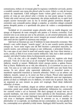 28
comunicarea, trebuie să vă masaţi gâtul în regiunea vertebrelor cervicale, pentru
a restabili curenţii care merg din plexul solar la creier. Gâtul e o cale de trecere
extrem de importantă. Când strângem foarte violent gâtul cuiva îl omorâm,
pentru că viaţa pe care plexul solar o trimite nu mai poate ajunge la creier.
Vedeţi câţi centri nervoşi sunt importanţi, dar ştiinţa medicală nu s-a oprit încă
asupra acestor încrucişări care au loc la nivelul gâtului (emisfera dreaptă a
creierului care comandă partea stângă a corpului, şi emisfera stângă comandă
partea dreaptă) pentru a o aprofunda din punct de vedere a corespondenţelor
cosmice.
Învăţând să vă concentraţi asupra plexului solar cu multă dragoste veţi
ajunge să dispuneţi de toate energiile sale pentru a fi trimise creierului. Cum
creierul este ca un ecran pe care se fac proiecţii, cu cât creierul pântecului, dacă
putem spune aşa, proiectează mai corect imagini pe ecranul celuilalt creier, cu
atât omul devine capabil să acţioneze mai energic.
Iată încă un fenomen pe care îl întâlnim în toate domeniile existenţei. Mai
demult v-am vorbit despre “soarele negru”, de la care soarele nostru primeşte
energia sa. Acest soare negru care dă fără încetare e principiul masculin, iar
soarele nostru, care primeşte energia şi care străluceşte, e principiul feminin...
Nu v-am spus că am văzut în mod real soarele negru, dar l-am văzut interior; e
acolo, există, şi fără el n-ar exista soarele strălucitor. Iată, încă o dată catodul şi
anodul, iată tubul Crookes întins la dimensiunile universului.
Cât e de clar, cât e de simplu! Peste tot, peste tot, regăsim cele două
principii. Vreţi să vă mai dau şi un alt exemplu? Să luăm un arbore: el posedă
rădăcini, trunchi şi ramuri. Rădăcinile trimit energia pentru a apărea frunze,
flori şi fructe. Rădăcinile nu se văd, dar ridicaţi-le, şi s-a terminat cu ceea ce se
vede. Tot ceea ce se vede este rezultatul a ceva invizibil care este foarte bine
ascuns. În noi, plexul solar reprezintă rădăcinile; şi trunchiul nostru şi
membrele reprezintă trunchiul şi ramurile arborelui. Omul e ca un arbore: are
rădăcini, trunchi, ramuri şi, în creier are flori şi fructe. Plexul solar reprezintă
rădăcinile creierului, şi el e cel mai important, rădăcinile sunt mai importante,
pentru că dacă se întâmplă ceva în rădăcini, tot restul este în pericol. Iată, încă
un argument pe care nimeni nu poate să-l respingă. Dacă tăiaţi rădăcinile
arborelui, el moare.
Când vreţi să meditaţi, alegeţi un subiect spiritual asupra căruia vă veţi
concentra; puteţi apoi urmări derularea gândurilor, înlănţuirea lor, contururile
lor: creierul vostru e cel ce lucrează. Dar dacă ajungeţi să urcaţi mai sus în
această meditaţie, veţi simţi creierul vostru oprindu-se din funcţionare, plexul
solar devenind activ: nu mai înţelegeţi lucrurile în mod intelectual, analitic, ci
veţi avea o înţelegere sintetică, vibraţi în armonie cu ea, o senzaţie de
plenitudine vă va cuprinde, iar meditaţia devine contemplare; nu mai gândiţi de
loc, contemplaţi ceva splendid şi trăiţi intens. Înţelegeţi altfel lucrurile, mai bine
 
