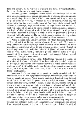 29
decât prin gândire, dar nu ştiţi cum le înţelegeţi, este numai o evidenţă absolută,
da, pentru că aţi reuşit să atingeţi inima universului.
Studiind, gândind, înţelegând lucruri, aceasta nu semnifică încă că am
atins inima universului; nu, acestea sunt condiţii prealabile. Inima universului
nu o puteţi atinge decât cu inima. Când inima voastră, adică plexul solar va
începe să simtă, să iubească, să trăiască cu mare intensitate, atunci, da, veţi
atinge, veţi mişca inima universală, inima lui Dumnezeu, şi din această inimă
vor veni la voi energii, forţe, curenţi dătători de viaţă, care vă vor lumina. Da,
când veţi ajunge să proiectaţi din inima voastră o imensă energie de dragoste,
prin legile afinităţii şi ecoului, o altă inimă vă va răspunde. A atinge inima
universului înseamnă a cunoaşte, a simţi, a intra în proiectele şi planurile
Eternului, Sufletului universal. Dar nu puteţi ajunge la acestea nici prin ştiinţă,
nici prin cunoştinţe livreşti, nici prin discursuri, oricât de elocvente ar fi.
Pentru a atinge inima universului trebuie să vibrezi la aceeaşi lungime de
undă cu el, adică să dăruieşti aceeaşi dragoste dezinteresată. Când ceea ce
cereţi, ceea ce vă doriţi nu priveşte numai interesul vostru personal, ci binele
umanităţii şi universului întreg, în acel moment dorinţa voastră vibrează pe
aceeaşi lungime de undă ca şi inima universului. Şi cum inima universului este
sursa de viaţă, sursa fericirii, frumuseţii, poeziei, muzicii, sursa a tot ce e
splendid şi divin, atunci veţi primi această viaţă, această fericire, această
splendoare... Veţi gusta plenitudinea.
Când aţi atins inima cuiva, obţineţi de la el tot ce vă doriţi. Cel căruia i-aţi
atins inima vă deschide porţile şi vă dă tot. În anumite zile rugaţi Cerul, pentru
a-l înduioşa, a-l impresiona, dar aceasta nu serveşte la nimic, el răspunde: “Nu
înţeleg ce spui” şi vă închide uşa în nas. În alte zile nu spuneţi nimic, priviţi
numai, iar el vă spune: “Vino, intră! Iată, ia asta!” Cum se explică aceasta?
Trebuie aflat secretul.
V-am vorbit odată de receptorul cu galenă. Acum câteva zeci de ani, când
aparatele de radio nu erau aşa perfecţionate şi aşa de răspândite, multă lume îşi
făcea un receptor cu galenă. Pentru a capta o emisiune de radio trebuia deplasat
un vârf de ac pe un cristal de galenă, pentru a stabili un contact. Când acul
atingea anumite puncte, imediat se auzeau în căşti cuvinte, muzică, în timp ce
pentru alte puncte nu se auzea nimic. Acest fenomen mi-a dat mult de gândit...
Plimbaţi acul la stânga şi la dreapta pe cristal şi nu auziţi nimic. Deşi atingeţi
cristalul. nu-i atingeţi inima... pentru că are şi el o inimă, cristalul, această
piatră! De îndată ce-i atingeţi inima, imediat auziţi muzică. Există de asemenea
o inimă în univers, dar noi nu îi cunoaştem legile, de aceea nu reuşim să
stabilim un contact pentru a capta undele sale şi să avem revelaţii.
Pentru a atinge inima universului, trebuie să vă intensificaţi dragostea. E
o muncă care se face în plexul solar. În acel moment, v-am spus, nu mai gândiţi
deloc, proiectaţi o putere, o energie de dragoste pe care o dirijaţi, dar creierul
 