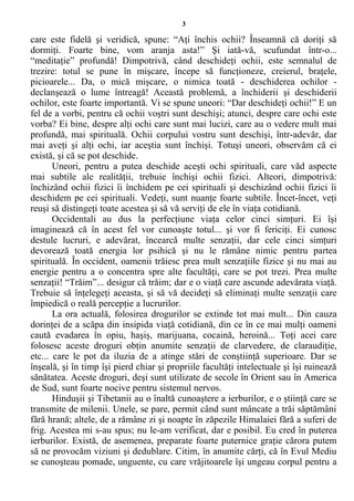 3
care este fidelă şi veridică, spune: “Aţi închis ochii? Înseamnă că doriţi să
dormiţi. Foarte bine, vom aranja asta!” Şi iată-vă, scufundat într-o...
“meditaţie” profundă! Dimpotrivă, când deschideţi ochii, este semnalul de
trezire: totul se pune în mişcare, începe să funcţioneze, creierul, braţele,
picioarele... Da, o mică mişcare, o nimica toată - deschiderea ochilor -
declanşează o lume întreagă! Această problemă, a închiderii şi deschiderii
ochilor, este foarte importantă. Vi se spune uneori: “Dar deschideţi ochii!” E un
fel de a vorbi, pentru că ochii voştri sunt deschişi; atunci, despre care ochi este
vorba? Ei bine, despre alţi ochi care sunt mai lucizi, care au o vedere mult mai
profundă, mai spirituală. Ochii corpului vostru sunt deschişi, într-adevăr, dar
mai aveţi şi alţi ochi, iar aceştia sunt închişi. Totuşi uneori, observăm că ei
există, şi că se pot deschide.
Uneori, pentru a putea deschide aceşti ochi spirituali, care văd aspecte
mai subtile ale realităţii, trebuie închişi ochii fizici. Alteori, dimpotrivă:
închizând ochii fizici îi închidem pe cei spirituali şi deschizând ochii fizici îi
deschidem pe cei spirituali. Vedeţi, sunt nuanţe foarte subtile. Încet-încet, veţi
reuşi să distingeţi toate acestea şi să vă serviţi de ele în viaţa cotidiană.
Occidentali au dus la perfecţiune viaţa celor cinci simţuri. Ei îşi
imaginează că în acest fel vor cunoaşte totul... şi vor fi fericiţi. Ei cunosc
destule lucruri, e adevărat, încearcă multe senzaţii, dar cele cinci simţuri
devorează toată energia lor psihică şi nu le rămâne nimic pentru partea
spirituală. În occident, oamenii trăiesc prea mult senzaţiile fizice şi nu mai au
energie pentru a o concentra spre alte facultăţi, care se pot trezi. Prea multe
senzaţii! “Trăim”... desigur că trăim; dar e o viaţă care ascunde adevărata viaţă.
Trebuie să înţelegeţi aceasta, şi să vă decideţi să eliminaţi multe senzaţii care
împiedică o reală percepţie a lucrurilor.
La ora actuală, folosirea drogurilor se extinde tot mai mult... Din cauza
dorinţei de a scăpa din insipida viaţă cotidiană, din ce în ce mai mulţi oameni
caută evadarea în opiu, haşiş, marijuana, cocaină, heroină... Toţi acei care
folosesc aceste droguri obţin anumite senzaţii de clarvedere, de claraudiţie,
etc... care le pot da iluzia de a atinge stări de conştiinţă superioare. Dar se
înşeală, şi în timp îşi pierd chiar şi propriile facultăţi intelectuale şi îşi ruinează
sănătatea. Aceste droguri, deşi sunt utilizate de secole în Orient sau în America
de Sud, sunt foarte nocive pentru sistemul nervos.
Hinduşii şi Tibetanii au o înaltă cunoaştere a ierburilor, e o ştiinţă care se
transmite de milenii. Unele, se pare, permit când sunt mâncate a trăi săptămâni
fără hrană; altele, de a rămâne zi şi noapte în zăpezile Himalaiei fără a suferi de
frig. Acestea mi s-au spus; nu le-am verificat, dar e posibil. Eu cred în puterea
ierburilor. Există, de asemenea, preparate foarte puternice graţie cărora putem
să ne provocăm viziuni şi dedublare. Citim, în anumite cărţi, că în Evul Mediu
se cunoşteau pomade, unguente, cu care vrăjitoarele îşi ungeau corpul pentru a
 