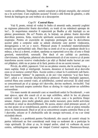 30
vostru se odihneşte. Înţelegeţi, sunteţi conştient şi dirijaţi energiile, dar creierul
nu e în activitate. Cum explicăm aceasta? Există o altă formă de gândire, o altă
formă de înţelegere pe care trebuie să o descoperim
Cap IV Centrul Hara
Veţi fi, poate, miraţi să vedeţi în India că anumiţi sadu, anumiţi yoghini
au regiunea pântecului foarte dezvoltată, cu toată că nu mănâncă aproape de
loc!... Şi majoritatea statuilor îl reprezintă pe Budha şi alţi înţelepţi cu un
pântec proeminent. De ce? Pentru că, la Iniţiaţi, un pântec foarte dezvoltat
dezvăluie puterea, forţa, rezervele spirituale acumulate graţie exerciţiilor de
respiraţie. Pentru că exerciţiile de respiraţie prelungite duc la dezvoltarea
acestei părţi a corpului unde se adună elemente care permit vindecarea,
dezagregarea a tot ce e nociv. Pântecul poate fi rezultatul materialismului
omului sau spiritualităţii sale. Dacă faţa sa arată că el nu se gândeşte decât la a
mânca, a bea şi a dormi, evident, opulenţa sa reprezintă ceva rău: el este o fiinţă
grosieră, materialistă, senzuală. Dar dacă el are calităţi ca puritatea,
clarviziunea, inteligenţa, pântecul său demonstrează că el are rezerve şi că poate
transforma aceste rezerve vindecându-i pe alţii şi făcând multe lucruri pe care
cei plăpânzi, slabi nu ar putea să le facă, pentru că nu au aceste resurse.
Priviţi, de altfel, japonezii. Unii au un pântec enorm, dar în acelaşi timp, o
mare supleţe, forţă şi inteligenţă. Aceasta, deoarece ei lucrează să-şi dezvolte
ceea ce ei numesc centrul Hara. Aceste centru e situat la 4 centimetri sub buric.
Hara înseamnă “pântec” în japoneză, şi de aici vine expresia “a-şi face hara-
kiri”, adică a se sinucide deschizându-şi pântecul. Pentru înţelepţii japonezi,
centrul Hara este centrul vieţii, al echilibrului, centrul universal. Şi când omul
se concentrează pe el şi ajunge să-l dezvolte, devine neobosit, invincibil. Toţi
acei care lucrează asupra centrului Hara se disting în viaţă printr-un echilibru
extraordinar.
Un mare număr de anomalii care se manifestă astăzi la Occidentali , v-am
mai spus-o, apar din cauză că ei au rupt echilibru, adică în loc să plaseze
centrul vieţii la locul său, ei îl plasează în creier, care e la periferia fiinţei
umane. Atunci, prea multe gânduri, prea multe necazuri, prea multă activitate
cerebrală şi omul se dezechilibrează. De aceea, atunci când primeşte şocuri, el
nu mai poate să se restabilească, pentru că centrul din el care ar putea remedia
orice nu funcţionează. Dacă ar şti să se concentreze asupra centrului Hara şi să-
l dezvolte, oricare ar fi cheltuielile sale de energie nervoasă, el nu s-ar simţi
niciodată obosit.
Evident, e o problemă pentru Occidentali, din cauză că centrii situaţi în
partea inferioară au fost consideraţi mult timp ca nedemni de a participa la
viaţa spirituală. Şi chiar şi eu, în timpul anilor, când vă vorbeam de acest
centru, subînţelegeam aproape tot timpul Centrul suprem, Dumnezeu-Însuşi,
 