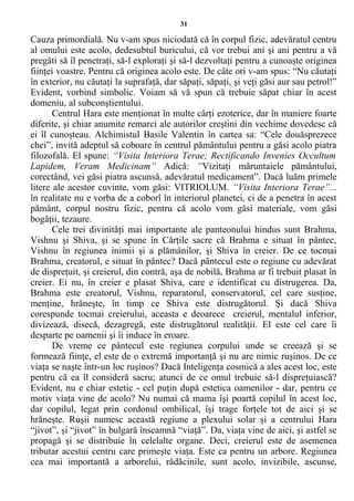 31
Cauza primordială. Nu v-am spus niciodată că în corpul fizic, adevăratul centru
al omului este acolo, dedesubtul buricului, că vor trebui ani şi ani pentru a vă
pregăti să îl penetraţi, să-l exploraţi şi să-l dezvoltaţi pentru a cunoaşte originea
fiinţei voastre. Pentru că originea acolo este. De câte ori v-am spus: “Nu căutaţi
în exterior, nu căutaţi la suprafaţă, dar săpaţi, săpaţi, şi veţi găsi aur sau petrol!”
Evident, vorbind simbolic. Voiam să vă spun că trebuie săpat chiar în acest
domeniu, al subconştientului.
Centrul Hara este menţionat în multe cărţi ezoterice, dar în maniere foarte
diferite, şi chiar anumite remarci ale autorilor creştini din vechime dovedesc că
ei îl cunoşteau. Alchimistul Basile Valentin în cartea sa: “Cele douăsprezece
chei”, invită adeptul să coboare în centrul pământului pentru a găsi acolo piatra
filozofală. El spune: “Visita Interiora Terae; Rectificando Invenies Occultum
Lapidem, Veram Medicinam” Adică: “Vizitaţi măruntaiele pământului,
corectând, vei găsi piatra ascunsă, adevăratul medicament”. Dacă luăm primele
litere ale acestor cuvinte, vom găsi: VITRIOLUM. “Visita Interiora Terae”...
în realitate nu e vorba de a coborî în interiorul planetei, ci de a penetra în acest
pământ, corpul nostru fizic, pentru că acolo vom găsi materiale, vom găsi
bogăţii, tezaure.
Cele trei divinităţi mai importante ale panteonului hindus sunt Brahma,
Vishnu şi Shiva, şi se spune în Cărţile sacre că Brahma e situat în pântec,
Vishnu în regiunea inimii şi a plămânilor, şi Shiva în creier. De ce tocmai
Brahma, creatorul, e situat în pântec? Dacă pântecul este o regiune cu adevărat
de dispreţuit, şi creierul, din contră, aşa de nobilă, Brahma ar fi trebuit plasat în
creier. Ei nu, în creier e plasat Shiva, care e identificat cu distrugerea. Da,
Brahma este creatorul, Vishnu, reparatorul, conservatorul, cel care susţine,
menţine, hrăneşte, în timp ce Shiva este distrugătorul. Şi dacă Shiva
corespunde tocmai creierului, aceasta e deoarece creierul, mentalul inferior,
divizează, disecă, dezagregă, este distrugătorul realităţii. El este cel care îi
desparte pe oamenii şi îi induce în eroare.
De vreme ce pântecul este regiunea corpului unde se creează şi se
formează fiinţe, el este de o extremă importanţă şi nu are nimic ruşinos. De ce
viaţa se naşte într-un loc ruşinos? Dacă Inteligenţa cosmică a ales acest loc, este
pentru că ea îl consideră sacru; atunci de ce omul trebuie să-l dispreţuiască?
Evident, nu e chiar estetic - cel puţin după estetica oamenilor - dar, pentru ce
motiv viaţa vine de acolo? Nu numai că mama îşi poartă copilul în acest loc,
dar copilul, legat prin cordonul ombilical, îşi trage forţele tot de aici şi se
hrăneşte. Ruşii numesc această regiune a plexului solar şi a centrului Hara
“jivot”, şi “jivot” în bulgară înseamnă “viaţă”. Da, viaţa vine de aici, şi astfel se
propagă şi se distribuie în celelalte organe. Deci, creierul este de asemenea
tributar acestui centru care primeşte viaţa. Este ca pentru un arbore. Regiunea
cea mai importantă a arborelui, rădăcinile, sunt acolo, invizibile, ascunse,
 