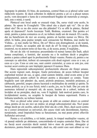 32
îngropate în pământ. Ei bine, de asemenea, centrul Hara ca şi plexul solar sunt
rădăcinile noastre. Şi dacă coborâm în rădăcini pentru a şti ce a plasat natura
acolo, vom descoperi o lume de o extraordinară bogăţie de materiale şi energie.
Iată, este o mină, o sursă.
Pântecul este locul unde se creează viaţa. Da, sursa vieţii este acolo, în
pântec. Se spune în Evanghelii: “Din sânul său a ţâşnit apă vie”. De ce din
sânul său? De ce nu din creier sau din plămâni? Ce se află în pântec, făcând
apele să ţâşnească? Acolo locuieşte Tatăl, Brahma, creatorul. Dar pentru a-l
simţi, pentru a putea comunica cu el, ne trebuie mulţi ani de muncă. El e acolo,
dar nu beneficiem de nici un avantaj, pentru că lucrăm numai cu Shiva. De
altfel, în India, prea puţine temple sunt consacrate lui Brahma, mai multe lui
Vishnu... şi mai multe lui Shiva. De ce? Shiva este distrugătorul, şi de teamă,
pentru a-l linişti, ne ocupăm atât de mult de el? În timp ce pentru Brahma,
creatorul, nu ne putem teme că face rău, şi de aceea, poate, îl neglijăm...
De ani de zile vă instruiesc prezentându-vă numai lumea din Înalt, adică
lumea conştiinţei, a luminii, dar aceasta nu e în realitate decât o pregătire
pentru a putea coborî apoi în profunzimile fiinţei voastre. Pentru că, pentru a ne
cunoaşte cu adevărat, trebuie să cunoaştem cele două regiuni: ceea ce e sus, şi
ceea ce e jos. Ceea ce este sus, sunt centrii creierului, şi ceea ce este jos, este
tocmai acest centru pe care înţelepţii japonezi îl numesc Hara.
Hara reprezintă subconştientul, profunzimile obscure ale fiinţei umane.
Dar aceste regiuni sunt, desigur, foarte periculoase, de aceea trebuie început
explorând terenul de sus, şi apoi, când suntem întăriţi, când avem arme şi tot
echipamentul, putem coborî în abisuri pentru a descoperi ce conţin. Toate
bogăţiile sunt sub pământ: da, aurul, pietrele preţioase, metalele preţioase, şi
cărbunele, petrolul, asupra cărora lucrează o multitudine de entităţi şi spirite. În
lumea psihică, ca şi în cea fizică, totul e acolo, jos, nu în înalt. Dar jos este de
asemenea infernul şi monştrii săi, de aceea, înainte de a coborî, trebuie să
învăţăm să ne protejăm, dacă nu, vom fi înghiţiţi. Iată motivul pentru care, în
învăţământul nostru, ne ocupăm la început de lumea superioară. Pentru a
înfrunta tenebrele, ne trebuie lumină.
Nici cu plexul solar omul nu poate să aibă un contact direct cu centrul
Hara, pentru că nu are nici un mijloc să atingă subconştientul său. Nu-l poate
atinge decât pe căi ocolite, adică prin felul său de a trăi. Deci, dacă acest centru
nu e corect armonizat cu universul, din cauza vieţii sale dezordonate, haotice,
neraţionale, omul împiedică buna sa funcţionare, nu mai poate primi efluviile
Sufletului universal.
Pentru a vă echilibra, a vă întări, puteţi, în timpul meditaţilor voastre, să
vă puneţi mâinile pe abdomen, concentrându-vă asupra centrului Hara. Dar să
nu faceţi acest exerciţiu decât sunteţi într-o stare de puritate, abnegaţie şi
dezinteres, pentru binele umanităţii, dacă nu, alţi centri care sunt alături se vor
 