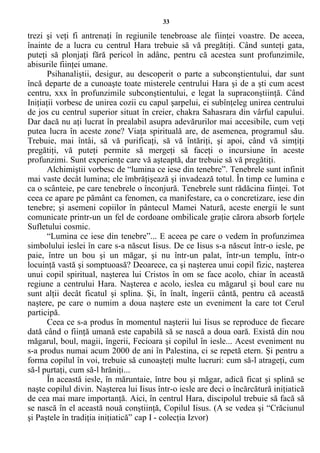 33
trezi şi veţi fi antrenaţi în regiunile tenebroase ale fiinţei voastre. De aceea,
înainte de a lucra cu centrul Hara trebuie să vă pregătiţi. Când sunteţi gata,
puteţi să plonjaţi fără pericol în adânc, pentru că acestea sunt profunzimile,
abisurile fiinţei umane.
Psihanaliştii, desigur, au descoperit o parte a subconştientului, dar sunt
încă departe de a cunoaşte toate misterele centrului Hara şi de a şti cum acest
centru, xxx în profunzimile subconştientului, e legat la supraconştiinţă. Când
Iniţiaţii vorbesc de unirea cozii cu capul şarpelui, ei subînţeleg unirea centrului
de jos cu centrul superior situat în creier, chakra Sahasrara din vârful capului.
Dar dacă nu aţi lucrat în prealabil asupra adevărurilor mai accesibile, cum veţi
putea lucra în aceste zone? Viaţa spirituală are, de asemenea, programul său.
Trebuie, mai întâi, să vă purificaţi, să vă întăriţi, şi apoi, când vă simţiţi
pregătiţi, vă puteţi permite să mergeţi să faceţi o incursiune în aceste
profunzimi. Sunt experienţe care vă aşteaptă, dar trebuie să vă pregătiţi.
Alchimiştii vorbesc de “lumina ce iese din tenebre”. Tenebrele sunt infinit
mai vaste decât lumina; ele îmbrăţişează şi invadează totul. În timp ce lumina e
ca o scânteie, pe care tenebrele o înconjură. Tenebrele sunt rădăcina fiinţei. Tot
ceea ce apare pe pământ ca fenomen, ca manifestare, ca o concretizare, iese din
tenebre; şi asemeni copiilor în pântecul Mamei Natură, aceste energii le sunt
comunicate printr-un un fel de cordoane ombilicale graţie cărora absorb forţele
Sufletului cosmic.
“Lumina ce iese din tenebre”... E aceea pe care o vedem în profunzimea
simbolului ieslei în care s-a născut Iisus. De ce Iisus s-a născut într-o iesle, pe
paie, între un bou şi un măgar, şi nu într-un palat, într-un templu, într-o
locuinţă vastă şi somptuoasă? Deoarece, ca şi naşterea unui copil fizic, naşterea
unui copil spiritual, naşterea lui Cristos în om se face acolo, chiar în această
regiune a centrului Hara. Naşterea e acolo, ieslea cu măgarul şi boul care nu
sunt alţii decât ficatul şi splina. Şi, în înalt, îngerii cântă, pentru că această
naştere, pe care o numim a doua naştere este un eveniment la care tot Cerul
participă.
Ceea ce s-a produs în momentul naşterii lui Iisus se reproduce de fiecare
dată când o fiinţă umană este capabilă să se nască a doua oară. Există din nou
măgarul, boul, magii, îngerii, Fecioara şi copilul în iesle... Acest eveniment nu
s-a produs numai acum 2000 de ani în Palestina, ci se repetă etern. Şi pentru a
forma copilul în voi, trebuie să cunoaşteţi multe lucruri: cum să-l atrageţi, cum
să-l purtaţi, cum să-l hrăniţi...
În această iesle, în măruntaie, între bou şi măgar, adică ficat şi splină se
naşte copilul divin. Naşterea lui Iisus într-o iesle are deci o încărcătură iniţiatică
de cea mai mare importanţă. Aici, în centrul Hara, discipolul trebuie să facă să
se nască în el această nouă conştiinţă, Copilul Iisus. (A se vedea şi “Crăciunul
şi Paştele în tradiţia iniţiatică” cap I - colecţia Izvor)
 