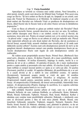 35
Cap V Forţa Kundalini
Apocalipsa se termină cu viziunea unei cetăţi celeste, Noul Ierusalim, a
cărei pereţi, temelii, porţi sunt descrise de Sfântul Ioan Teologul. Prin acest oraş
curge un fluviu: “Şi mi-a arătat un fluviu de apă vie, limpede ca un cristal, care
ieşea din Tronul lui Dumnezeu şi al Mielului. În mijlocul oraşului şi pe cele
două maluri ale fluviului era Arborele Vieţii ce producea de douăsprezece ori
fructe, dând fructul său în fiecare lună şi ale cărui frunze serveau la tămăduirea
popoarelor.”
Cum se făcea că arborele se găsea pe ambele maluri ale fluviului? Dacă
am înţelege lucrurile literar, această descriere nu are nici un sens. În realitate,
acest arbore deasupra unui fluviu e un simbol; există în noi, şi fluviul, de
asemenea, trece prin noi. Pentru că oraşul suntem noi; şi în centrul acestui oraş
- în plexul solar - curge un fluviu cu un arbore al vieţii pe malurile sale. Plexul
solar reprezintă arborele pe cele două maluri ale fluviului, dar de asemenea şi
fluviul însuşi, această forţă, această vitalitate care circulă prin el. Şi unde sunt
rădăcinile acestui arbore? Acestea sunt cele douăsprezece perechi de nervi şi de
ganglioni dorsali: douăsprezece ramuri care produc douăsprezece fructe pe an.
Aceste douăsprezece fructe sunt legate de cele douăsprezece semne ale
zodiacului.
Să vedem acum proprietăţile acestor fructe. Primul fruct, (Berbecul) face
omul activ, dinamic şi decis. Al doilea (Taurul), dă o mare sensibilitate, multă
gentileţe şi bunătate. Al treilea (Gemenii), împinge la studiu, incită la a se
interesa de tot şi de a călători. Al patrulea (Cancer), dă o mare mediumitate
pentru a capta undele şi prezenţele cele mai subtile. Al cincilea (Leul), inspiră o
mare nobleţe şi curajul necesar pentru a-i ajuta şi a-i salva pe alţii. Al şaselea
(Fecioara), purifică şi curăţă. Al şaptelea (Balanţa), dă posibilitatea de a se uni
la o cauză divină şi de a stabili în sine echilibrul cosmic. Al optulea
(Scorpionul), luminează asupra morţii şi vieţii de apoi. Al nouălea
(Săgetătorul), dă gustul întrebărilor filozofice şi religioase. Al zecelea
(Capricornul) inspiră putere, autoritate pentru a domina pe alţii şi pe sine
însuşi. Al unsprezecelea (Vărsătorul), dă sensul universalităţii, fraternităţii între
naţiuni. Al doisprezecelea (Peştii), împinge la sacrificiu, la a suporta suferinţa
şi chiar la a vedea partea bună şi a se veseli.
Iată calităţile fructelor acestui arbore al vieţii, care nu e altul decât
Arborele Sefirotic de care vorbeşte Kabbala, cu sefiroturile: Keter, Hokmah,
Binah, Hesed, Gebourah, Tipheret, Netzach, Hod, Iesod, Malkout. Kether e
sămânţa care conţine toate posibilităţile arborelui; Hokmah, e sâmburele care
care se divizează pentru a lăsa să iasă mica plantă: Binah; Hesed, este
trunchiul; Gebourah, ramurile; Tripheret, mugurii; Netzach, frunzele; Hod,
florile; Iesod, fructul; Şi Makout, sămânţa, care, plantată în pământ, va da un
nou arbore. Aici, din nou, vedeţi o aplicaţie a legii: ce e jos e ca ce e sus, şi veţi
 