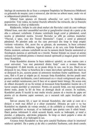 36
înţelege de asemenea de ce Iisus a comparat Împărăţia lui Dumnezeu (Malkout)
cu grăuntele de muştar, care e minuscul, dar devine un arbore mare, unde vin să
se adăpostească păsările cerului.
Sfântul Ioan spunea că frunzele arborelui vor servi la tămăduirea
popoarelor. Veţi vedea, nu numai fructele arborelui fac miracole, dar şi frunzele
de asemenea, şi chiar şi rădăcinile.
Rădăcinile, înfipte în cele două maluri ale fluviului vieţii de care vorbeşte
Sfântul Ioan, sunt deci ansamblul nervilor şi ganglionilor situaţi de o parte şi de
alta a coloanei vertebrale. Coloana vertebrală leagă cerul şi pământul, cerul
nostru şi pământul nostru. Izvorul fluviului se află pe culmea muntelui:
“Fluviul, e spus, iese din Tronul Domnului”. Capul, e cerul şi pântecul
pământul. Pe pământ arde un foc care provoacă din timp în timp erupţii
violente vulcanice. Ori, acest foc se găseşte, de asemenea, la baza coloanei
verticale. Acest foc subteran, legat de pântec şi de sex, este forţa Kundalini.
Pentru moment, coloana vertebrală nu are la oameni decât funcţie anatomică şi
fiziologică; puterea ei spirituală nu e trezită. Numai Iniţiaţii au reuşit să anime
coloana lor vertebrală pentru o imensă muncă spirituală şi magică graţie trezirii
forţei Kundalini.
Forţa Kundalini doarme la baza măduvei spinării, ea este mama care a
creat universul, “cea mai puternică dintre forţe” cum o numea Hermes
Trismegistul. O dată trezită, ea se poate dirija în sus, sau în jos. Dacă ea se
dirijează în sus, fiinţa va beneficia de o mare dezvoltare spirituală, dar dacă ea
se dirijează în jos, aceasta poate să antreneze rezultate foarte supărătoare. Acel
care, fără a fi pur şi stăpân pe el, trezeşte forţa Kundalini, devine pradă unei
pasiuni sexuale dezlănţuite, care-l antrenează cu o viteză vertiginoasă spre abis,
şi unei ambiţii nemăsurate care îl face să se opună lumii întregi. De aceea este
de sfătuit discipolii să nu fie tentaţi să trezească forţa Kundalini înainte de a fi
lucrat asupra purităţii şi smereniei. Pentru că această forţă, cea mai puternică
dintre toate, poate la fel de bine să distrugă decât să creeze. În realitate,
Kundalini poate fi trezită la mai multe nivele: putem să o trezim de şapte ori
pentru că ea doarme şapte somnuri, ea e ascunsă sub şapte învelişuri ale
materiei.
Într-un anume fel, e uşor să trezeşti Kundalini, dar unde şi cum să o
dirijezi e mult mai dificil şi e chiar esenţialul. Direcţia pe care o va lua
Kundalini nu depinde de voinţa omului, ci de calităţile şi virtuţile sale. Când
şarpele Kundalini se trezeşte, el se îndreaptă spre partea care îi oferă hrană.
Dacă partea inferioară îi oferă această hrană, acolo se îndreaptă, şi totul e
pierdut, e prăpastia, adevărata prăpastie. În timp ce dacă şarpele e atras de
partea superioară, el se îndreaptă în sus.
Urcarea forţei Kundalini se face prin canalul Sushuma situat în interiorul
măduvei spinării. De o parte şi de alta a canalului Sushuma, cele două canale
 