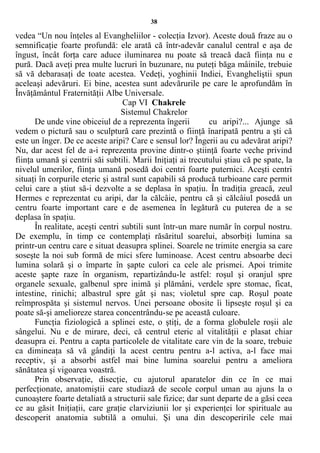 38
vedea “Un nou înţeles al Evangheliilor - colecţia Izvor). Aceste două fraze au o
semnificaţie foarte profundă: ele arată că într-adevăr canalul central e aşa de
îngust, încât forţa care aduce iluminarea nu poate să treacă dacă fiinţa nu e
pură. Dacă aveţi prea multe lucruri în buzunare, nu puteţi băga mâinile, trebuie
să vă debarasaţi de toate acestea. Vedeţi, yoghinii Indiei, Evangheliştii spun
aceleaşi adevăruri. Ei bine, acestea sunt adevărurile pe care le aprofundăm în
Învăţământul Fraternităţii Albe Universale.
Cap VI Chakrele
Sistemul Chakrelor
De unde vine obiceiul de a reprezenta îngerii cu aripi?... Ajunge să
vedem o pictură sau o sculptură care prezintă o fiinţă înaripată pentru a şti că
este un înger. De ce aceste aripi? Care e sensul lor? Îngerii au cu adevărat aripi?
Nu, dar acest fel de a-i reprezenta provine dintr-o ştiinţă foarte veche privind
fiinţa umană şi centrii săi subtili. Marii Iniţiaţi ai trecutului ştiau că pe spate, la
nivelul umerilor, fiinţa umană posedă doi centri foarte puternici. Aceşti centri
situaţi în corpurile eteric şi astral sunt capabili să producă turbioane care permit
celui care a ştiut să-i dezvolte a se deplasa în spaţiu. În tradiţia greacă, zeul
Hermes e reprezentat cu aripi, dar la călcâie, pentru că şi călcâiul posedă un
centru foarte important care e de asemenea în legătură cu puterea de a se
deplasa în spaţiu.
În realitate, aceşti centri subtili sunt într-un mare număr în corpul nostru.
De exemplu, în timp ce contemplaţi răsăritul soarelui, absorbiţi lumina sa
printr-un centru care e situat deasupra splinei. Soarele ne trimite energia sa care
soseşte la noi sub formă de mici sfere luminoase. Acest centru absoarbe deci
lumina solară şi o împarte în şapte culori ca cele ale prismei. Apoi trimite
aceste şapte raze în organism, repartizându-le astfel: roşul şi oranjul spre
organele sexuale, galbenul spre inimă şi plămâni, verdele spre stomac, ficat,
intestine, rinichi; albastrul spre gât şi nas; violetul spre cap. Roşul poate
reîmprospăta şi sistemul nervos. Unei persoane obosite îi lipseşte roşul şi ea
poate să-şi amelioreze starea concentrându-se pe această culoare.
Funcţia fiziologică a splinei este, o ştiţi, de a forma globulele roşii ale
sângelui. Nu e de mirare, deci, că centrul eteric al vitalităţii e plasat chiar
deasupra ei. Pentru a capta particolele de vitalitate care vin de la soare, trebuie
ca dimineaţa să vă gândiţi la acest centru pentru a-l activa, a-l face mai
receptiv, şi a absorbi astfel mai bine lumina soarelui pentru a ameliora
sănătatea şi vigoarea voastră.
Prin observaţie, disecţie, cu ajutorul aparatelor din ce în ce mai
perfecţionate, anatomiştii care studiază de secole corpul uman au ajuns la o
cunoaştere foarte detaliată a structurii sale fizice; dar sunt departe de a găsi ceea
ce au găsit Iniţiaţii, care graţie clarviziunii lor şi experienţei lor spirituale au
descoperit anatomia subtilă a omului. Şi una din descoperirile cele mai
 
