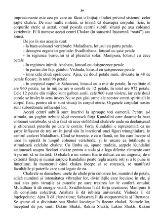 39
impresionante este cea pe care au făcut-o Iniţiaţii Indiei privind sistemul celor
şapte chakre. De mai multe milenii, ei învaţă că deasupra corpului fizic, în
corpurile eteric şi astral, omul posedă centrii subtili situaţi pe axa coloanei
vertebrale. Ei îi numesc aceşti centri Chakre (în sanscrită înseamnă “roată”) sau
lotuşi.
De jos în sus aceştia sunt:
- la baza coloanei vertebrale: Muladhara, lotusul cu patru petale.
- deasupra organelor genitale: Svadhishana, lotusul cu şase petale
- în regiunea buricului şi al plexului solar: Manipura, lotusul cu zece
petale
- în regiunea inimii: Anahata, lotusul cu doisprezece petale
- în partea din faţa gâtului: Vishuda, lotusul cu şaisprezece petale
- între cele două sprâncene: Ajna, cu două petale mari, divizate în 48 de
petale fiecare: în total 96 petale
- în creştetul capului: Sahasrara, lotusul cu o mie de petale. În realitate el
are 960 petale, iar în mijloc are o corolă de 12 petale, în total are 972 petale.
Cele 12 petale din mijloc sunt galben aurii, cele 960 sunt violete, iar cele două
corole se învârt în sens invers.Nu se pot găsi urme ale acestor centri spirituali în
corpul fizic, pentru că ei sunt situaţi în corpul eteric. Organele corpului nostru
sunt subordonate influenţei lor.
Aceşti centri subtili sunt inactivi la aproape toţi oamenii. Pentru a-i
stimula, un yoghin trebuie să-şi trezească forţa Kundalini care doarme la baza
coloanei vertebrale, şi să o facă să urce străbătând chakrele unde ea declanşează
şi eliberează puterile pe care le conţin. Forţa Kundalini e reprezentată ca un
şarpe înfăşurat de trei ori în jurul său în interiorul unei figuri triunghiulare, în
centrul ceakrei Muladhara. Când se trezeşte, e ca o flamă, un foc care începe să
urce în spirală în lungul coloanei vertebrale, şi în urcare ea întâlneşte şi
stimulează celelalte chakre. Cu limba sa, spune tradiţia, şarpele Kundalini
acţionează asupra fiecărei chakre pentru a suda şi a lega diferite elemente care
îi permit să se învârtă. O chakră e un sistem foarte delicat cu un angrenaj de o
extremă fineţe şi numai şarpele Kundalini poate regla aceste roţi şi a le pune în
funcţiune. În momentul când chakra începe să se rotească, se manifestă
facultăţile şi puterile care sunt legate de ea.
Chakrele se deosebesc unele de altele prin culoarea lor, numărul de petale,
adică numărul şi intensitatea vibraţilor lor, divinităţile care locuiesc în ele, şi
mai ales prin virtuţile şi puterile pe care trezirea lor le conferă omului:
Muladhara îi dă energie vitală; Svadhishana îi dă forţa creatoare; Manipura îi
dă conştiinţa colectivă; Anahata îi dă iubirea universală; Vishuda îi dă
înţelepciune; Ajna îi dă clarviziune; Sahasrara îi dă atotputernicia şi libertatea.
Se spune că o divinitate sau Shakti locuieşte în fiecare chakră. Numele lor,
începând de jos, sunt: Dakini Shakti, Rakini Shakti, Lakini Shakti, Kakini
 