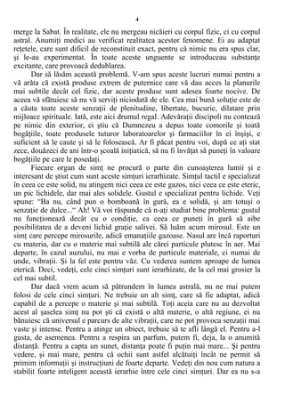 4
merge la Sabat. În realitate, ele nu mergeau nicăieri cu corpul fizic, ci cu corpul
astral. Anumiţi medici au verificat realitatea acestor fenomene. Ei au adaptat
reţetele, care sunt dificil de reconstituit exact, pentru că nimic nu era spus clar,
şi le-au experimentat. În toate aceste unguente se introduceau substanţe
excitante, care provoacă dedublarea.
Dar să lăsăm această problemă. V-am spus aceste lucruri numai pentru a
vă arăta că există produse extrem de puternice care vă dau acces la planurile
mai subtile decât cel fizic, dar aceste produse sunt adesea foarte nocive. De
aceea vă sfătuiesc să nu vă serviţi niciodată de ele. Cea mai bună soluţie este de
a căuta toate aceste senzaţii de plenitudine, libertate, bucurie, dilatare prin
mijloace spirituale. Iată, este aici drumul regal. Adevăraţii discipoli nu contează
pe nimic din exterior, ei ştiu că Dumnezeu a depus toate comorile şi toată
bogăţiile, toate produsele tuturor laboratoarelor şi farmaciilor în ei înşişi, e
suficient să le caute şi să le folosească. Ar fi păcat pentru voi, după ce aţi stat
zece, douăzeci de ani într-o şcoală iniţiatică, să nu fi învăţat să puneţi în valoare
bogăţiile pe care le posedaţi.
Fiecare organ de simţ ne procură o parte din cunoaşterea lumii şi e
interesant de ştiut cum sunt aceste simţuri ierarhizate. Simţul tactil e specializat
în ceea ce este solid, nu atingem nici ceea ce este gazos, nici ceea ce este eteric,
un pic lichidele, dar mai ales solidele. Gustul e specializat pentru lichide. Veţi
spune: “Ba nu, când pun o bomboană în gură, ea e solidă, şi am totuşi o
senzaţie de dulce...“ Ah! Vă voi răspunde că n-aţi studiat bine problema: gustul
nu funcţionează decât cu o condiţie, ca ceea ce puneţi în gură să aibe
posibilitatea de a deveni lichid graţie salivei. Să luăm acum mirosul. Este un
simţ care percepe mirosurile, adică emanaţiile gazoase. Nasul are încă raporturi
cu materia, dar cu o materie mai subtilă ale cărei particule plutesc în aer. Mai
departe, în cazul auzului, nu mai e vorba de particule materiale, ci numai de
unde, vibraţii. Şi la fel este pentru văz. Cu vederea suntem aproape de lumea
eterică. Deci, vedeţi, cele cinci simţuri sunt ierarhizate, de la cel mai grosier la
cel mai subtil.
Dar dacă vrem acum să pătrundem în lumea astrală, nu ne mai putem
folosi de cele cinci simţuri. Ne trebuie un alt simţ, care să fie adaptat, adică
capabil de a percepe o materie şi mai subtilă. Toţi aceia care nu au dezvoltat
acest al şaselea simţ nu pot şti că există o altă materie, o altă regiune, ei nu
bănuiesc că universul e parcurs de alte vibraţii, care ne pot provoca senzaţii mai
vaste şi intense. Pentru a atinge un obiect, trebuie să te afli lângă el. Pentru a-l
gusta, de asemenea. Pentru a respira un parfum, putem fi, deja, la o anumită
distanţă. Pentru a capta un sunet, distanţa poate fi puţin mai mare... Şi pentru
vedere, şi mai mare, pentru că ochii sunt astfel alcătuiţi încât ne permit să
primim informaţii şi instrucţiuni de foarte departe. Vedeţi din nou cum natura a
stabilit foarte inteligent această ierarhie între cele cinci simţuri. Dar ea nu s-a
 