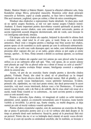 40
Shakti, Shakini Shakti şi Hakini Shakti. Ajunsă la sfârşitul călătoriei sale, forţa
Kundalini atinge Shiva, principiul masculin. Reunirea celor două principii
masculin şi feminin, capul şi coada şarpelui, se face într-o lumină orbitoare.
Din acel moment, yoghinul, ajuns pe culme, e liber de orice constrângere.
Hinduşii dau chakrelor o reprezentare foarte detaliată. Ar dura prea mult
să ne oprim asupra fiecăreia, şi mă voi opri numai asupra Chakrei inimii:
Anahata. E foarte important pentru dezvoltarea voastră spirituală să purtaţi în
inimă imaginea acestei chakre, care este centrul iubirii universale, pentru că
acesta reprezintă această dragoste dezinteresată, atât de vastă, care trezeşte în
voi inteligenţa adevărată, intuiţia.
Cât despre cele trei chakre ale capului, Iniţiatul le dezvoltă în ultima fază
a evoluţiei sale, când totul în el este gata, şi toată fiinţa sa e dezvoltată
armonios. Dacă vreţi o imagine pentru a înţelege mai bine aceste trei chakre,
putem spune că ele seamănă cu acele aparate pe care le utilizează submarinele:
un periscop, un ochi care vede deasupra apei; un radar, care informează despre
prezenţa altor vapoare din jur; şi un radio, graţie căruia se pot capta şi emite
mesaje, apeluri... Ei bine, fiinţa umană e dotată cu aceleaşi aparate, cu aceleaşi
antene.
Cele trei chakre ale capului sunt trei antene pe care plexul solar le poate
utiliza ca şi un submarin aflat sub apă. “Dar, veţi spune, de ce aceste antene
sunt plasate pe cap? De ce plexul solar nu e dotat el însuşi cu ochi şi urechi?”
El le are, dar pentru evoluţia fiinţei umane, Inteligenţa cosmică a amplasat
altele în creierul său.
Acum, vă pot da un exerciţiu foarte simplu pentru a dezvolta chakra
gâtului, Vishuda. Puteţi, din când în când, să vă planificaţi ca în timpul
meditaţiei să nu faceţi altceva decât să ascultaţi numai, fără să gândiţi... şi să
încercaţi să auziţi vocea înţelepciunii, vocea spiritelor luminoase. Evident,
primele zile, săptămâni, nu veţi auzi poate nimic; dar dacă perseveraţi în acest
exerciţiu, veţi auzi vocea interioară, dulcea voce a lui Dumnezeu... O numim
uneori vocea liniştii, atât e de fină şi de subtilă, dar în ziua când veţi reuşi să o
auziţi, toată fiinţa voastră se va cutremura... nu sunt cuvinte pentru a exprima
ceea ce este această voce.
Pentru a dezvolta Ajna chakra, vă imaginaţi că vedeţi cu ochii interiori
pământul, cerul, spaţiul, cu creaturile nenumărate care îl locuiesc, toate lumile
vizibile şi invizibile. Le priviţi aşa, foarte simplu, cu multă dragoste, şi deja
sunteţi pe cale să treziţi vederea voastră spirituală.
Pentru chakra creştetului capului, este de asemenea un exerciţiu de făcut,
dar ar putea fi periculos pentru unii şi o să vă vorbesc altă dată despre el. În
timp ce primele două sunt inofensive: faceţi-le, puteţi să le practicaţi fără nici
un pericol. Nimic rău nu vi se va întâmpla dacă căutaţi să auziţi vocea divină.
Faceţi ca şi cum aţi asculta cu amândouă urechile; dar în realitate, se trezeşte o
 