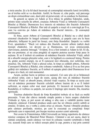 41
a treia ureche. Şi e la fel dacă încercaţi să contemplaţi minunile lumii invizibile,
un al treilea ochi se va deschide. Astfel, în fiecare zi, câte puţin, veţi parcurge
un drum extraordinar care, dacă ştiţi să perseveraţi, vă va conduce la iluminare.
În geneză se spune că Adam şi Eva trăiau în grădina Edenului, unde,
printre toate soiurile de arbori, creşteau Arborele Vieţii şi Arborele Cunoaşterii
Binelui şi Răului. Dumnezeu le-a interzis să mănânce din fructele Arborelui
Cunoaşterii Binelui şi Răului. Dar iată că şarpele a reuşit să o convingă pe Eva,
care l-a convins pe Adam să mănânce din fructul interzis... Şi cunoaşteţi
continuarea.
Ei bine, acest Arbore al Cunoaşterii Binelui şi Răului nu e altul decât
sistemul cheakrelor în lungul coloanei vertebrale, şi şarpele care era la baza
arborelui, înfăşurat în jurul lui însuşi, este forţa Kundalini. Şarpele i-a vorbit
Evei, spunându-i: “Dacă vei mânca din fructele acestui arbore (adică dacă
trezeşti chakrele), vei deveni ca şi Dumnezeu, vei avea omniscienţă,
clarviziune, puterea întreagă.” Evident, Eva a fost tentată şi Adam la fel. Ei da,
dar era prematur, ei nu erau pregătiţi să suporte puterea acestor forţe puse în
acţiune. Ei ar fi trebuit să continue să mănânce fructele Arborelui Vieţii, adică
de a absorbi energia plexului solar, care e în legătură cu cosmosul întreg. Pentru
că, graţie acestei energii, nu ar fi cunoscut nici oboseala, nici suferinţa, nici
moartea. Da, Arborele Vieţii e plexul solar, în timp ce celălalt arbore, Arborele
Cunoaşterii Binelui şi Răului, este coloana vertebrală. Adam şi Eva au fost prea
grăbiţi să-i mănânce fructele, ar fi trebuit să aştepte până când Dumnezeu le-ar
fi spus să o facă, să vină momentul.
Acum, acelaşi lucru se petrece cu oamenii. Cei care ştiu să se hrănească
cu plexul solar, care e legat de soare, ajung din nou să mănânce fructele
Arborelui Vieţii: ei absorb prana, elixirul vieţii veşnice. În timp ce aceia care
vor să mănânce prematur fructele celuilalt arbore înainte de a se fi întărit
suficient, se expun celor mai mari pericole. Ei încearcă să trezească forţa
Kundalini, ei vorbesc cu şarpele, iar acesta îi împinge spre moarte. Da, moartea
spirituală.
Trezirea chakrelor făcută de forţa Kundalini trebuie să se facă cu multă
precauţie. V-am dat câteva metode simple pentru a lucra asupra chakrelor
Vishuda şi Ajna, şi pot acum să adaug o alta care e valabilă pentru toate
chakrele: cântecul. Cântatul produce unde care fac să vibreze centrii subtili ai
omului. Evident, nu e vorba a cânta orice şi oricum. Numai vibraţiile produse
prin cântece profunde, mistice, pe care le executaţi cu conştiinţa forţei
spirituale care o reprezintă, pot începe trezirea acestor centri adormiţi.
Noi avem în Fraternitatea Albă Universală un întreg repertoriu de cântece
mistice compuse de Maestrul Peter Deunov. Cântatul e un act sacru, dacă le
cântaţi conştienţi, unele cântece vor trezi în coloana voastră vertebrală o forţă
vie; această forţă care se ridică soseşte până la cap, pentru a ieşi prin centrul
 