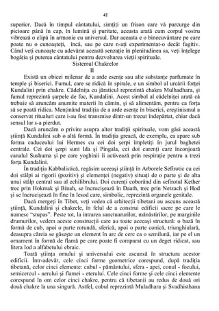 42
superior. Dacă în timpul cântatului, simţiţi un frison care vă parcurge din
picioare până în cap, în lumină şi puritate, aceasta arată cum corpul vostru
vibrează o clipă în armonie cu universul. Dar aceasta e o binecuvântare pe care
poate nu o cunoaşteţi, încă, sau pe care n-aţi experimentat-o decât fugitiv.
Când veţi cunoaşte cu adevărat această senzaţie în plenitudinea sa, veţi înţelege
bogăţia şi puterea cântatului pentru dezvoltarea vieţii spirituale.
Sistemul Chakrelor
II
Există un obicei milenar de a arde esenţe sau alte substanţe parfumate în
temple şi biserici. Fumul, care se ridică în spirale, e un simbol al urcării forţei
Kundalini prin chakre. Cădelniţa cu jăraticul reprezintă chakra Mulhadhara, şi
fumul reprezintă şarpele de foc, Kundalini. Acest simbol al cădelniţei arată că
trebuie să aruncăm anumite materii în cămin, şi să alimentăm, pentru ca forţa
să se poată ridica. Menţinând tradiţia de a arde esenţe în biserici, creştinismul a
conservat ritualuri care i-au fost transmise dintr-un trecut îndepărtat, chiar dacă
sensul lor s-a pierdut.
Dacă aruncăm o privire asupra altor tradiţii spirituale, vom găsi această
ştiinţă Kundalini sub o altă formă. În tradiţia greacă, de exemplu, ea apare sub
forma caduceului lui Hermes cu cei doi şerpi împletiţi în jurul baghetei
centrale. Cei doi şerpi sunt Ida şi Pingala, cei doi curenţi care înconjoară
canalul Sushuma şi pe care yoghinii îi activează prin respiraţie pentru a trezi
forţa Kundalini.
În tradiţia Kabbalistică, regăsim aceeaşi ştiinţă în Arborele Sefirotic cu cei
doi stâlpi ai rigorii (pozitiv) şi clemenţei (negativ) situaţi de o parte şi de alta
unui stâlp central sau al echilibrului. Doi curenţi coborând din sefirotul Kether
trec prin Hokmak şi Binah, se încrucişează în Daath, trec prin Netzach şi Hod
şi se încrucişează în fine în Iesod care, simbolic, reprezintă organele genitale.
Dacă mergeţi în Tibet, veţi vedea că arhitecţii tibetani au ascuns această
ştiinţă, Kundalini şi chakrele, în felul de a construi edificii sacre pe care le
numesc “stupas”. Peste tot, la intrarea sanctuarurilor, mănăstirilor, pe marginile
drumurilor, vedem aceste construcţii care au toate aceeaşi structură: o bază în
formă de cub, apoi o parte rotundă, sferică, apoi o parte conică, triunghiulară,
deasupra căreia se găseşte un element în arc de cerc ca o semilună, iar pe el un
ornament în formă de flamă pe care poate fi comparat cu un deget ridicat, sau
litera Iod a alfabetului ebraic.
Toată ştiinţa omului şi universului este ascunsă în structura acestor
edificii. Într-adevăr, cele cinci forme geometrice corespund, după tradiţia
tibetană, celor cinci elemente: cubul - pământului, sfera - apei, conul - focului,
semicercul - aerului şi flamei - eterului. Cele cinci forme şi cele cinci elemente
corespund în om celor cinci chakre, pentru că tibetanii au redus de două ori
două chakre la una singură. Astfel, cubul reprezintă Muladhara şi Svadhisthana
 