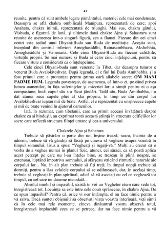 43
reunite, pentru că sunt ambele legate pământului, materiei cele mai condensate.
Deasupra se află chakra ombilicală Manipura, reprezentată de cerc; apoi
Anahata, chakra inimii, reprezentată de triunghi. Mai sus, chakra gâtului,
Vishuda, e figurată de lună, şi ultimele două chakre Ajna şi Sahasrara sunt
reunite de asemenea într-o singură figură, cea a flamei. Fiecare din cei cinci
centri este sediul unui Dhyani-Buda sau Buda de meditaţie. Aceştia sunt,
începând din centrul inferior: Amoghasiddhi, Ratnasambhava, Akshobhia,
Amoghasiddhi şi Vairocana. Cele cinci Dhyani-Buda au fiecare calităţile,
virtuţile proprii. Se mai numesc şi Buda ai celor cinci înţelepciuni, pentru că
fiecare virtute e considerată ca o înţelepciune.
Cele cinci Dhyani-buda sunt venerate în Tibet, dar deasupra tuturor e
venerat Buda Avalokiteshvar. După legendă, el e fiul lui Buda Amithabha, şi a
fost primul care a pronunţat pentru prima oară silabele sacre: OM MANI
PADME HUM. Legenda povesteşte, de asemenea, că într-o zi, pe când privea
lumea oamenilor, în faţa suferinţelor şi mizeriei lor, a simţit pentru ei o aşa
compasiune, încât capul său s-a făcut ţăndări. Tatăl său, Buda Amithabha, i-a
dat atunci zece capete plus al său propriu, în timp ce din corpul lui
Avalokiteshvar ieşeau mii de braţe. Astfel, el e reprezentat cu unsprezece capete
şi mii de braţe venind în ajutorul oamenilor.
Iată, în rezumat, cum tibetanii, care au primit aceeaşi învăţătură despre
chakre ca şi hinduşii, au exprimat toată această ştiinţă în structura edificiilor lor
sacre care reflectă structura fiinţei umane şi cea a universului.
Chakrele Ajna şi Saharara
Trebuie să păstrăm o parte din noi înşine trează, seara, înainte de a
adormi, trebuie să vă gândiţi să lăsaţi pe cineva să vegheze asupra voastră în
timpul somnului. Iisus a spus: “Vegheaţi şi rugaţi-vă.” Mulţi au crezut că e
vorba de a veghea numai în planul fizic, atunci, cei săraci, ca să poată aplica
acest percept pe care nu l-au înţeles bine, se trezeau în plină noapte, se
extenuau, luptând împotriva somnului, şi sfârşeau stricând ritmurile naturale ale
corpului lor... Nu, în alt plan trebuie să fiţi treji; în timpul nopţii trebuie să
dormiţi, pentru a lăsa celulele corpului să se odihnească, dar, în acelaşi timp,
trebuie să vegheaţi în plan spiritual, adică să vă asociaţi cu cel ce veghează tot
timpul, cu cel care nu doarme niciodată...
Absolut imobil şi impasibil, există în voi un Veghetor etern care vede tot,
înregistrează tot. Locuinţa sa este între cele două sprâncene, în chakra Ajna. De
ce spun impasibil? Pentru că, orice vi s-ar întâmpla, el nu face nimic pentru a
vă salva. Dacă sunteţi obişnuiţi să observaţi viaţa voastră interioară, veţi simţi
că în cele mai rele momente, cineva dinăuntrul vostru observă totul,
înregistrează implacabil ceea ce se petrece, dar nu face nimic pentru a vă
 