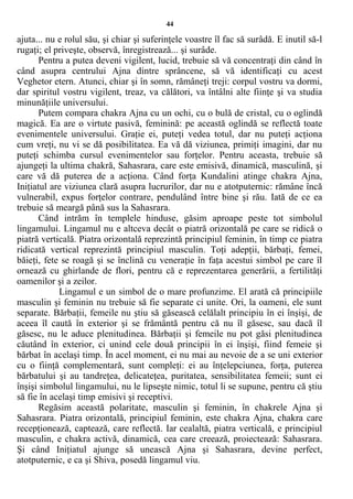 44
ajuta... nu e rolul său, şi chiar şi suferinţele voastre îl fac să surâdă. E inutil să-l
rugaţi; el priveşte, observă, înregistrează... şi surâde.
Pentru a putea deveni vigilent, lucid, trebuie să vă concentraţi din când în
când asupra centrului Ajna dintre sprâncene, să vă identificaţi cu acest
Veghetor etern. Atunci, chiar şi în somn, rămâneţi treji: corpul vostru va dormi,
dar spiritul vostru vigilent, treaz, va călători, va întâlni alte fiinţe şi va studia
minunăţiile universului.
Putem compara chakra Ajna cu un ochi, cu o bulă de cristal, cu o oglindă
magică. Ea are o virtute pasivă, feminină: pe această oglindă se reflectă toate
evenimentele universului. Graţie ei, puteţi vedea totul, dar nu puteţi acţiona
cum vreţi, nu vi se dă posibilitatea. Ea vă dă viziunea, primiţi imagini, dar nu
puteţi schimba cursul evenimentelor sau forţelor. Pentru aceasta, trebuie să
ajungeţi la ultima chakră, Sahasrara, care este emisivă, dinamică, masculină, şi
care vă dă puterea de a acţiona. Când forţa Kundalini atinge chakra Ajna,
Iniţiatul are viziunea clară asupra lucrurilor, dar nu e atotputernic: rămâne încă
vulnerabil, expus forţelor contrare, pendulând între bine şi rău. Iată de ce ea
trebuie să meargă până sus la Sahasrara.
Când intrăm în templele hinduse, găsim aproape peste tot simbolul
lingamului. Lingamul nu e altceva decât o piatră orizontală pe care se ridică o
piatră verticală. Piatra orizontală reprezintă principiul feminin, în timp ce piatra
ridicată vertical reprezintă principiul masculin. Toţi adepţii, bărbaţi, femei,
băieţi, fete se roagă şi se înclină cu veneraţie în faţa acestui simbol pe care îl
ornează cu ghirlande de flori, pentru că e reprezentarea generării, a fertilităţi
oamenilor şi a zeilor.
Lingamul e un simbol de o mare profunzime. El arată că principiile
masculin şi feminin nu trebuie să fie separate ci unite. Ori, la oameni, ele sunt
separate. Bărbaţii, femeile nu ştiu să găsească celălalt principiu în ei înşişi, de
aceea îl caută în exterior şi se frământă pentru că nu îl găsesc, sau dacă îl
găsesc, nu le aduce plenitudinea. Bărbaţii şi femeile nu pot găsi plenitudinea
căutând în exterior, ci unind cele două principii în ei înşişi, fiind femeie şi
bărbat în acelaşi timp. În acel moment, ei nu mai au nevoie de a se uni exterior
cu o fiinţă complementară, sunt compleţi: ei au înţelepciunea, forţa, puterea
bărbatului şi au tandreţea, delicateţea, puritatea, sensibilitatea femeii; sunt ei
înşişi simbolul lingamului, nu le lipseşte nimic, totul li se supune, pentru că ştiu
să fie în acelaşi timp emisivi şi receptivi.
Regăsim această polaritate, masculin şi feminin, în chakrele Ajna şi
Sahasrara. Piatra orizontală, principiul feminin, este chakra Ajna, chakra care
recepţionează, captează, care reflectă. Iar cealaltă, piatra verticală, e principiul
masculin, e chakra activă, dinamică, cea care creează, proiectează: Sahasrara.
Şi când Iniţiatul ajunge să unească Ajna şi Sahasrara, devine perfect,
atotputernic, e ca şi Shiva, posedă lingamul viu.
 