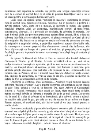 6
minoritate este capabilă de aceasta, dar pentru om, scopul existenţei terestre
este de a coborî în corpul fizic ca să intre în posesia facultăţilor sale şi să le
utilizeze pentru a lucra asupra lumii exterioare.
Când spun că spiritul uman “coboară în materie”, subînţeleg în primul
rând în corpul fizic, pentru a se instala, pentru a-l lua în posesie şi a pentru a-i
deveni stăpân. Apoi, după ce s-a instalat, el lucrează la rândul său asupra
mediului exterior. Aici, de asemenea, manipulează lucruri: el transformă,
construieşte, distruge... E o perioadă de involuţie, de coborâre în materie. Dar
cum Spiritul divin are proiecte grandioase pentru fiinţa umană, El nu o lasă să
coboare indefinit, să se scufunde complet, să piardă contactul cu Cerul şi să-şi
uite originile. De îndată ce va atinge un stadiu suficient de posesiune de sine,
de stăpânire a propriului creier, a propriilor membre şi tuturor facultăţile sale,
de cunoaştere a tuturor proprietăţilor elementelor, atunci alte influenţe, alte
forţe, alţi curenţi vor începe să o poarte, să o ridice, şi, progresiv, ea va regăsi
facultăţile pe care le poseda în trecut: va cunoaşte în acelaşi timp şi materia şi
spiritul.
Se spune în Geneză că Adam şi Eva au mâncat din fructul Arborelui
Cunoaşterii Binelui şi al Răului. Aceasta semnifică că nu au vrut să se
mulţumească cu cunoaşterea spiritului, şi că au vrut de asemenea să coboare în
materie; au început atunci să coboare, şi aici, prin bucurie şi suferinţe, prin
sănătate şi boli, studiază - mai mult răul - de milioane de ani. Depindea de ei să
rămână sus, în Paradis, să nu fi mâncat decât fructele Arborelui Vieţii eterne,
dar, împinşi de curiozitate, au vrut să vadă ce era jos, şi atunci au început să
sufere de frig, de obscuritate, de boli şi de moarte.
Omenirea îşi continuă, încă, coborârea... Anumite religii numesc această
coborâre “păcatul originar”. Dar o putem interpreta, de asemenea, ca un studiu
în care fiinţa umană a vrut să se lanseze. Da, acest Arbore al Cunoaşterii
Binelui şi Răului, reprezenta nişte studii de făcut, nişte studii forte dificile,
pentru că omul trebuia să înfrunte o materie din ce în ce mai densă. Dar ce era
rău în asta? El a ales să coboare să se instruiască, şi a coborât; acum e adâncit
în studiile sale până la gât, pe cale de a-şi da seama în ce infern s-a băgat.
Pentru moment, el studiază răul, dar într-o bună zi va urca înapoi pentru a
studia binele.
Eu cunosc proiectele şi planurile Inteligenţei cosmice, ştiu că atunci când
oamenii vor stăpâni şi domina materia graţie celor cinci simţuri, ei vor începe
să se avânte spre înălţimi pentru a-şi dezvolta simţurile spirituale. Deci, cei care
doresc să avanseze pe drumul evoluţiei, să înceapă să reducă din senzaţiile pe
care le încearcă prin cele cinci simţuri pentru a căuta de acum înainte în ei
înşişi. Înăuntru e vastitate, bogăţie... trebuie numai să căutăm!
Cap II AURA
 